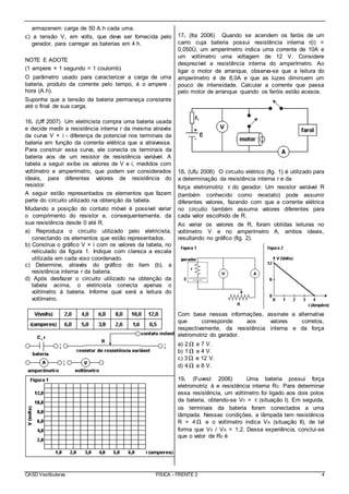 CASD Vestibulares FÍSICA - FRENTE 2 4
armazenem carga de 50 A.h cada uma.
c) a tensão V, em volts, que deve ser fornecida pelo
gerador, para carregar as baterias em 4 h.
NOTE E ADOTE
(1 ampere × 1 segundo = 1 coulomb)
O parâmetro usado para caracterizar a carga de uma
bateria, produto da corrente pelo tempo, é o ampere .
hora (A.h).
Suponha que a tensão da bateria permaneça constante
até o final de sua carga.
16. (Uff 2007) Um eletricista compra uma bateria usada
e decide medir a resistência interna r da mesma através
da curva V × i - diferença de potencial nos terminais da
bateria em função da corrente elétrica que a atravessa.
Para construir essa curva, ele conecta os terminais da
bateria aos de um resistor de resistência variável. A
tabela a seguir exibe os valores de V e i, medidos com
voltímetro e amperímetro, que podem ser considerados
ideais, para diferentes valores de resistência do
resistor.
A seguir estão representados os elementos que fazem
parte do circuito utilizado na obtenção da tabela.
Mudando a posição do contato móvel é possível variar
o comprimento do resistor e, consequentemente, da
sua resistência desde 0 até R.
a) Reproduza o circuito utilizado pelo eletricista,
conectando os elementos que estão representados.
b) Construa o gráfico V × i com os valores da tabela, no
reticulado da figura 1. Indique com clareza a escala
utilizada em cada eixo coordenado.
c) Determine, através do gráfico do item (b), a
resistência interna r da bateria.
d) Após desfazer o circuito utilizado na obtenção da
tabela acima, o eletricista conecta apenas o
voltímetro à bateria. Informe qual será a leitura do
voltímetro.
17. (Ita 2006) Quando se acendem os faróis de um
carro cuja bateria possui resistência interna r(i) =
0,050Ù, um amperímetro indica uma corrente de 10A e
um voltímetro uma voltagem de 12 V. Considere
desprezível a resistência interna do amperímetro. Ao
ligar o motor de arranque, observa-se que a leitura do
amperímetro é de 8,0A e que as luzes diminuem um
pouco de intensidade. Calcular a corrente que passa
pelo motor de arranque quando os faróis estão acesos.
18. (Ufu 2006) O circuito elétrico (fig. 1) é utilizado para
a determinação da resistência interna r e da
força eletromotriz ε do gerador. Um resistor variável R
(também conhecido como reostato) pode assumir
diferentes valores, fazendo com que a corrente elétrica
no circuito também assuma valores diferentes para
cada valor escolhido de R.
Ao variar os valores de R, foram obtidas leituras no
voltímetro V e no amperímetro A, ambos ideais,
resultando no gráfico (fig. 2).
Com base nessas informações, assinale a alternativa
que corresponde aos valores corretos,
respectivamente, da resistência interna e da força
eletromotriz do gerador.
a) 2Ω e 7 V.
b) 1Ω e 4 V.
c) 3Ω e 12 V.
d) 4Ω e 8 V.
19. (Fuvest 2006) Uma bateria possui força
eletromotriz å e resistência interna R0. Para determinar
essa resistência, um voltímetro foi ligado aos dois polos
da bateria, obtendo-se V0 = ε (situação I). Em seguida,
os terminais da bateria foram conectados a uma
lâmpada. Nessas condições, a lâmpada tem resistência
R = 4 Ω e o voltímetro indica VA (situação II), de tal
forma que V0 / VA = 1,2. Dessa experiência, conclui-se
que o valor de R0 é
 