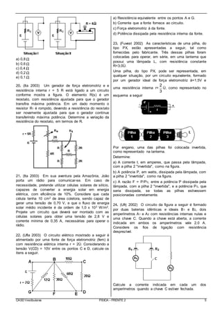 CASD Vestibulares FÍSICA - FRENTE 2 5
a) 0,8 Ω
b) 0,6 Ω
c) 0,4 Ω
d) 0,2 Ω
e) 0,1 Ω
20. (Ita 2003) Um gerador de força eletromotriz e e
resistência interna r = 5 R está ligado a um circuito
conforme mostra a figura. O elemento R(s) é um
reostato, com resistência ajustada para que o gerador
transfira máxima potência. Em um dado momento o
resistor R1 é rompido, devendo a resistência do reostato
ser novamente ajustada para que o gerador continue
transferindo máxima potência. Determine a variação da
resistência do reostato, em termos de R.
21. (Ita 2003) Em sua aventura pela Amazônia, João
porta um rádio para comunicar-se. Em caso de
necessidade, pretende utilizar células solares de silício,
capazes de converter a energia solar em energia
elétrica, com eficiência de 10%. Considere que cada
célula tenha 10 cm2 de área coletora, sendo capaz de
gerar uma tensão de 0,70 V, e que o fluxo de energia
solar médio incidente é da ordem de 1,0 x 103 W/m2.
Projete um circuito que deverá ser montado com as
células solares para obter uma tensão de 2,8 V e
corrente mínima de 0,35 A, necessárias para operar o
rádio.
22. (Ufla 2003) O circuito elétrico mostrado a seguir é
alimentado por uma fonte de força eletromotriz (fem) å
com resistência elétrica interna r = 2Ù. Considerando a
tensão V(CD) = 10V entre os pontos C e D, calcule os
itens a seguir.
a) Resistência equivalente entre os pontos A e G.
b) Corrente que a fonte fornece ao circuito.
c) Força eletromotriz å da fonte.
d) Potência dissipada pela resistência interna da fonte.
23. (Fuvest 2002) As características de uma pilha, do
tipo PX, estão apresentadas a seguir, tal como
fornecidas pelo fabricante. Três dessas pilhas foram
colocadas para operar, em série, em uma lanterna que
possui uma lâmpada L, com resistência constante
R=3,0Ù.
Uma pilha, do tipo PX, pode ser representada, em
qualquer situação, por um circuito equivalente, formado
por um gerador ideal de força eletromotriz å=1,5V e
uma resistência interna r=
2
3
Ù, como representado no
esquema a seguir
Por engano, uma das pilhas foi colocada invertida,
como representado na lanterna.
Determine:
a) A corrente I, em amperes, que passa pela lâmpada,
com a pilha 2 "invertida", como na figura.
b) A potência P, em watts, dissipada pela lâmpada, com
a pilha 2 "invertida", como na figura.
c) A razão F = P/P0, entre a potência P dissipada pela
lâmpada, com a pilha 2 "invertida", e a potência P0, que
seria dissipada, se todas as pilhas estivessem
posicionadas corretamente.
24. (Ufrj 2002) O circuito da figura a seguir é formado
por duas baterias idênticas e ideais B1 e B2, dois
amperímetros A1 e A2 com resistências internas nulas e
uma chave C. Quando a chave está aberta, a corrente
indicada em ambos os amperímetros vale 2,0 A.
Considere os fios de ligação com resistência
desprezível.
Calcule a corrente indicada em cada um dos
amperímetros quando a chave C estiver fechada.
 