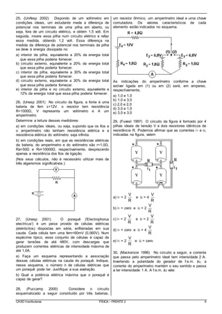 CASD Vestibulares FÍSICA - FRENTE 2 6
25. (Unifesp 2002) Dispondo de um voltímetro em
condições ideais, um estudante mede a diferença de
potencial nos terminais de uma pilha em aberto, ou
seja, fora de um circuito elétrico, e obtém 1,5 volt. Em
seguida, insere essa pilha num circuito elétrico e refaz
essa medida, obtendo 1,2 volt. Essa diferença na
medida da diferença de potencial nos terminais da pilha
se deve à energia dissipada no
a) interior da pilha, equivalente a 20% da energia total
que essa pilha poderia fornecer.
b) circuito externo, equivalente a 20% da energia total
que essa pilha poderia fornecer.
c) interior da pilha, equivalente a 30% da energia total
que essa pilha poderia fornecer.
d) circuito externo, equivalente a 30% da energia total
que essa pilha poderia fornecer.
e) interior da pilha e no circuito externo, equivalente a
12% da energia total que essa pilha poderia fornecer.
26. (Unesp 2001) No circuito da figura, a fonte é uma
bateria de fem ε=12V. o resistor tem resistência
R=1000Ω, V representa um voltímetro e A um
amperímetro.
Determine a leitura desses medidores:
a) em condições ideais, ou seja, supondo que os fios e
o amperímetro não tenham resistência elétrica e a
resistência elétrica do voltímetro seja infinita.
b) em condições reais, em que as resistências elétricas
da bateria, do amperímetro e do voltímetro são r=1,0Ω,
Ra=50Ω e Rv=10000Ω, respectivamente, desprezando
apenas a resistência dos fios de ligação.
(Nos seus cálculos, não é necessário utilizar mais de
três algarismos significativos.)
27. (Unesp 2001) O poraquê ('Electrophorus
electricus') é um peixe provido de células elétricas
(eletrócitos) dispostas em série, enfileiradas em sua
cauda. Cada célula tem uma fem=60mV (0,060V). Num
espécime típico, esse conjunto de células é capaz de
gerar tensões de até 480V, com descargas que
produzem correntes elétricas de intensidade máxima de
até 1,0A.
a) Faça um esquema representando a associação
dessas células elétricas na cauda do poraquê. Indique,
nesse esquema, o número n de células elétricas que
um poraquê pode ter. Justifique a sua avaliação.
b) Qual a potência elétrica máxima que o poraquê é
capaz de gerar?
28. (Puccamp 2000) Considere o circuito
esquematizado a seguir constituído por três baterias,
um resistor ôhmico, um amperímetro ideal e uma chave
comutadora. Os valores característicos de cada
elemento estão indicados no esquema.
As indicações do amperímetro conforme a chave
estiver ligada em (1) ou em (2) será, em amperes,
respectivamente,
a) 1,0 e 1,0
b) 1,0 e 3,0
c) 2,0 e 2,0
d) 3,0 e 1,0
e) 3,0 e 3,0
29. (Fuvest 1997) O circuito da figura é formado por 4
pilhas ideais de tensão V e dois resistores idênticos de
resistência R. Podemos afirmar que as correntes i1 e i2,
indicadas na figura, valem
a) i1 = 2
V
R
e i2 = 4
V
R
b) i1 = zero e i2 = 2
V
R
c) i1 = 2
V
R
e i2 = 2
V
R
d) i1 = zero e i2 = 4
V
R
e) i1 = 2
V
R
e i2 = zero
30. (Mackenzie 1996) No circuito a seguir, a corrente
que passa pelo amperímetro ideal tem intensidade 2 A.
Invertendo a polaridade do gerador de f.e.m. å2, a
corrente do amperímetro mantém o seu sentido e passa
a ter intensidade 1 A. A f.e.m. å2 vale:
 