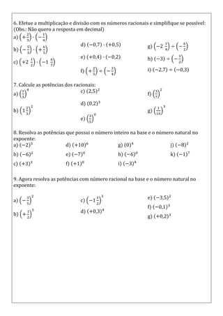 6. Efetue a multiplicação e divisão com os números racionais e simplifique se possível:
(Obs.: Não quero a resposta em decimal)
a)
b)
c)
d)
e)
f)
g)
h)
i)
7. Calcule as potências dos racionais:
a)
b)
c)
d)
e)
f)
g)
8. Resolva as potências que possui o número inteiro na base e o número natural no
expoente:
a)
b)
c)
d)
e)
f)
g)
h)
i)
j)
k)
9. Agora resolva as potências com número racional na base e o número natural no
expoente:
a)
b)
c)
d)
e)
f)
g)
 