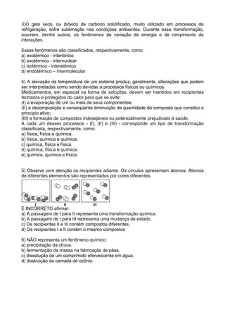 3)O gelo seco, ou dióxido de carbono solidificado, muito utilizado em processos de
refrigeração, sofre sublimação nas condições ambientes. Durante essa transformação,
ocorrem, dentre outros, os fenômenos de variação de energia e de rompimento de
interações.
Esses fenômenos são classificados, respectivamente, como:
a) exotérmico - interiônico
b) exotérmico - internuclear
c) isotérmico - interatômico
d) endotérmico – intermolecular
4) A elevação da temperatura de um sistema produz, geralmente, alterações que podem
ser interpretadas como sendo devidas a processos físicos ou químicos.
Medicamentos, em especial na forma de soluções, devem ser mantidos em recipientes
fechados e protegidos do calor para que se evite:
(I) a evaporação de um ou mais de seus componentes;
(II) a decomposição e conseqüente diminuição da quantidade do composto que constitui o
princípio ativo;
(III) a formação de compostos indesejáveis ou potencialmente prejudiciais à saúde.
A cada um desses processos - (I), (II) e (III) - corresponde um tipo de transformação
classificada, respectivamente, como:
a) física, física e química.
b) física, química e química.
c) química, física e física.
d) química, física e química.
e) química, química e física.
5) Observe com atenção os recipientes adiante. Os círculos apresentam átomos. Átomos
de diferentes elementos são representados por cores diferentes.
É INCORRETO afirmar:
a) A passagem de I para II representa uma transformação química.
b) A passagem de I para III representa uma mudança de estado.
c) Os recipientes II e III contêm compostos diferentes.
d) Os recipientes I e II contêm o mesmo compostos
6) NÃO representa um fenômeno químico:
a) precipitação da chuva.
b) fermentação da massa na fabricação de pães.
c) dissolução de um comprimido efervescente em água.
d) destruição da camada de ozônio.
 