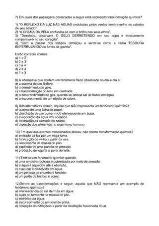 7) Em quais das passagens destacadas a seguir está ocorrendo transformação química?
1) "O REFLEXO DA LUZ NAS ÁGUAS onduladas pelos ventos lembrava-lhe os cabelos
de seu amado".
2) "A CHAMA DA VELA confundia-se com o brilho nos seus olhos".
3) "Desolado, observava O GELO DERRETENDO em seu copo e ironicamente
comparava-o ao seu coração".
4) "Com o passar dos tempos começou a sentir-se como a velha TESOURA
ENFERRUJANDO no fundo da gaveta".
Estão corretas apenas:
a) 1 e 2
b) 2 e 3
c) 3 e 4
d) 2 e 4
e) 1 e 3
8) A alternativa que contém um fenômeno físico observado no dia-a-dia é:
a) a queima de um fósforo.
b) o derretimento do gelo.
c) a transformação do leite em coalhada.
d) o desprendimento de gás, quando se coloca sal de frutas em água.
e) o escurecimento de um objeto de cobre.
9) Das alternativas abaixo, aquela que NÃO representa um fenômeno químico é:
a) queima de uma folha de papel.
b) dissolução de um comprimido efervescente em água.
c) evaporação da água dos oceanos.
d) destruição da camada de ozônio.
e) digestão dos alimentos no organismo humano
10) Em qual dos eventos mencionados abaixo, não ocorre transformação química?
a) emissão de luz por um vaga-lume.
b) fabricação de vinho a partir da uva.
c) crescimento da massa de pão.
d) explosão de uma panela de pressão.
e) produção de iogurte a partir do leite.
11) Tem-se um fenômeno químico quando:
a) uma amostra rochosa é pulverizada por meio de pressão.
b) a água é aquecida até a ebulição.
c) o açúcar é dissolvido em água.
d) um pedaço de chumbo é fundido.
e) um palito de fósforo é aceso.
12)Dentre as transformações a seguir, aquela que NÃO representa um exemplo de
fenômeno químico é
a) efervescência do sal de fruta em água.
b) ação do fermento na massa do pão.
c) eletrólise da água.
d) escurecimento de um anel de prata.
e) obtenção do nitrogênio a partir da destilação fracionada do ar.
 