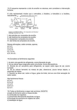 13) O esquema representa o ciclo do enxofre na natureza, sem considerar a intervenção
humana.
O ciclo representado mostra que a atmosfera, a litosfera, a hidrosfera e a biosfera,
naturalmente,
I. são poluídas por compostos de enxofre.
II. são destinos de compostos de enxofre.
III. transportam compostos de enxofre.
IV. são fontes de compostos de enxofre.
Dessas afirmações, estão corretas, apenas,
a) I e II.
b) I e III.
c) II e IV.
d) I, II e III.
e) II, III e IV.
14) Considere os fenômenos seguintes:
I. Ao abrir uma garrafa de refrigerante, ocorre liberação de gás.
II. Ao se colocar água oxigenada sobre uma ferida, ocorre efervescência.
III. Através de um canudinho para refrigerante, ao soprar sobre água de cal, ocorre
turvação.
IV. Ao se colocar fermento na massa de pão, observa-se, pouco tempo depois, a
expansão da massa.
V. Quando se deixa cair, sobre a língua, gotas de limão, tem-se uma forte sensação de
sabor azedo.
São fenômenos físicos:
a) I e II
b) II e III
c) I e IV
d) III e V
e) I e V
15) Todos os fenômenos a seguir são químicos, EXCETO:
a) ação do fermento sobre a massa de pão.
b) combustão do magnésio.
c) comprimido efervescente dissolvido na água.
d) formação de azinhavre em objetos de cobre.
e) destilação da água.
 