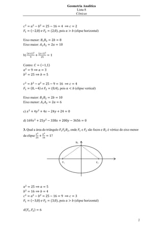 Geometria Analítica
                                                        Lista 8
                                                       Cônicas




         (           )               (   ), pois        (elipse horizontal)

Eixo menor:
Eixo maior:

     (       )       (       )
b)


Centro:                  (       )




         (           )               (   ), pois        (elipse vertical)

Eixo maior:
Eixo menor:

c)

d)

3. Qual a área do triângulo                         , onde    e   são focos e    é vértice do eixo menor
da elipse                            ?

                                                         B2




                                             F1                             F2




         (           )               (   ), pois        (elipse horizontal)

 (               )


                                                                                                       2
 