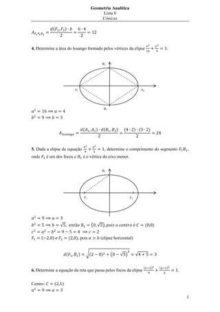 Geometria Analítica
                                                     Lista 8
                                                    Cônicas

              (           )



4. Determine a área do losango formado pelos vértices da elipse                                                     .


                                                         B2




                                  A1                                                       A2




                                                             B1




                                           (         )       (        )    (         ) (            )



5. Dada a elipse de equação                                  , determine o comprimento do segmento                          ,
onde       é um dos focos e                é o vértice do eixo menor.


                                                         B1




                                           F1                                   F2




                      √                             ( √ )                                       (           )

       (      )               (   ), pois                (elipse horizontal)


                          (            )       √(        )        (       √ )        √

                                                                                            (           )       (   )
6. Determine a equação da reta que passa pelos focos da elipse                                                          .


Centro:           (   )


                                                                                                                            3
 