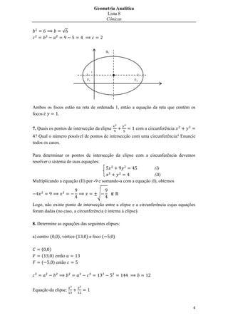 Geometria Analítica
                                             Lista 8
                                            Cônicas

                   √



                                             B1




                                    1

                               F1                             F2




Ambos os focos estão na reta de ordenada 1, então a equação da reta que contém os
focos é    .


7. Quais os pontos de intersecção da elipse                   com a circunferência
  ? Qual o número possível de pontos de intersecção com uma circunferência? Enuncie
todos os casos.

Para determinar os pontos de intersecção da elipse com a circunferência devemos
resolver o sistema de suas equações:
                                                                (I)
                                                                (II)
Multiplicando a equação (II) por -9 e somando-a com a equação (I), obtemos

                                         √

Logo, não existe ponto de intersecção entre a elipse e a circunferência cujas equações
foram dadas (no caso, a circunferência é interna à elipse).

8. Determine as equações das seguintes elipses:

a) centro (     ), vértice (   ) e foco (         )

     (   )
     (        ) então
     (        ) então




Equação da elipse:


                                                                                     4
 