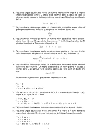 16. Fac¸a uma func¸ ˜ao recursiva que receba um n´umero inteiro positivo impar N e retorne
o fatorial duplo desse n´umero. O fatorial duplo ´e deﬁnido como o produto de todos os
n´umeros naturais ´ımpares de 1 at´e algum n´umero natural ´ımpar N. Assim, o fatorial duplo
de 5 ´e
5!! = 1 ∗ 3 ∗ 5 = 15
17. Fac¸a uma func¸ ˜ao recursiva que receba um n´umero inteiro positivo N e retorne o fatorial
qu´adruplo desse n´umero. O fatorial qu´adruplo de um n´umero N ´e dado por:
(2n)!
n!
18. Fac¸a uma func¸ ˜ao recursiva que receba um n´umero inteiro positivo N e retorne o super-
fatorial desse n´umero. O superfatorial de um n´umero N ´e deﬁnida pelo produto dos N
primeiros fatoriais de N. Assim, o superfatorial de 4 ´e
sf(4) = 1! ∗ 2! ∗ 3! ∗ 4! = 288
19. Fac¸a uma func¸ ˜ao recursiva que receba um n´umero inteiro positivo N e retorne o hiperfa-
torial desse n´umero. O hiperfatorial de um n´umero N, escrito H(n), ´e deﬁnido por
H(n) =
n
k=1
kk
= 11
∗ 22
∗ 33
...(n − 1)n−1
∗ nn
20. Fac¸a uma func¸ ˜ao recursiva que receba um n´umero inteiro positivo N e retorne o fatorial
exponencial desse n´umero. Um fatorial exponencial ´e um inteiro positivo N elevado `a
potˆencia de N-1, que por sua vez ´e elevado `a potˆencia de N-2 e assim em diante. Ou
seja,
n(n−1)(n−2)...
21. Escreva uma func¸ ˜ao recursiva que calcule a sequˆencia dada por:
F(1) = 1
F(2) = 2
F(n) = 2 * F(n-1) + 3 * F(n-2).
22. Uma sequˆencia de Fibonacci generalizada, de f0 a f1 ´e deﬁnida como ﬁbg(f0, f1, 0),
ﬁbg(f0, f1, 1), ﬁbg(f0, f1, 2), ..., onde:
fibg(f0, f1, 0) = f0
fibg(f0, f1, 1) = f1
fibg(f0, f1, n) = fibg(f0, f1, n-1) + fibg(f0, f1, n-2), se n > 1.
23. Fac¸a uma func¸ ˜ao recursiva que permita somar os elementos de um vetor de inteiros.
24. Fac¸a uma func¸ ˜ao recursiva que receba um n´umero N e retorne o N-´esimo termo da
sequˆencia de tribonacci. Os n´umeros tribonacci s˜ao deﬁnidos pela seguinte recurs˜ao
f(n) = 0 se n = 0
f(n) = 0 se n = 1
f(n) = 1 se n = 2
f(n) = f(n-1)+f(n-2)+f(n-3) se n > 3
2
 