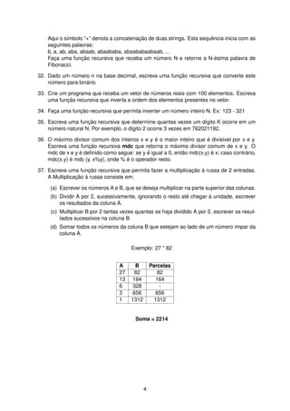Aqui o s´ımbolo “+” denota a concatenac¸ ˜ao de duas strings. Esta sequˆencia inicia com as
seguintes palavras:
b, a, ab, aba, abaab, abaababa, abaababaabaab, ...
Fac¸a uma func¸ ˜ao recursiva que receba um n´umero N e retorne a N-´esima palavra de
Fibonacci.
32. Dado um n´umero n na base decimal, escreva uma func¸ ˜ao recursiva que converte este
n´umero para bin´ario.
33. Crie um programa que receba um vetor de n´umeros reais com 100 elementos. Escreva
uma func¸ ˜ao recursiva que inverta a ordem dos elementos presentes no vetor.
34. Fac¸a uma func¸ ˜ao recursiva que permita inverter um n´umero inteiro N. Ex: 123 - 321
35. Escreva uma func¸ ˜ao recursiva que determine quantas vezes um d´ıgito K ocorre em um
n´umero natural N. Por exemplo, o d´ıgito 2 ocorre 3 vezes em 762021192.
36. O m´aximo divisor comum dos inteiros x e y ´e o maior inteiro que ´e divis´ıvel por x e y.
Escreva uma func¸ ˜ao recursiva mdc que retorna o m´aximo divisor comum de x e y. O
mdc de x e y ´e deﬁnido como segue: se y ´e igual a 0, ent˜ao mdc(x,y) ´e x; caso contr´ario,
mdc(x,y) ´e mdc (y, x%y), onde % ´e o operador resto.
37. Escreva uma func¸ ˜ao recursiva que permita fazer a multiplicac¸ ˜ao `a russa de 2 entradas.
A Multiplicac¸ ˜ao `a russa consiste em:
(a) Escrever os n´umeros A e B, que se deseja multiplicar na parte superior das colunas.
(b) Dividir A por 2, sucessivamente, ignorando o resto at´e chegar `a unidade, escrever
os resultados da coluna A.
(c) Multiplicar B por 2 tantas vezes quantas se haja dividido A por 2, escrever os resul-
tados sucessivos na coluna B.
(d) Somar todos os n´umeros da coluna B que estejam ao lado de um n´umero ´ımpar da
coluna A.
Exemplo: 27 * 82
A B Parcelas
27 82 82
13 164 164
6 328 -
3 656 656
1 1312 1312
Soma = 2214
4
 