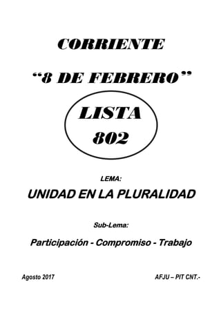 CORRIENTE
“8 DE FEBRERO”
LISTA
802
LEMA:
UNIDAD EN LA PLURALIDAD
Sub-Lema:
Participación - Compromiso - Trabajo
Agosto 2017 AFJU – PIT CNT.-
 