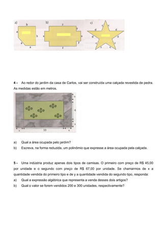 4 - Ao redor do jardim da casa de Carlos, vai ser construída uma calçada revestida de pedra.
As medidas estão em metros.
a) Qual a área ocupada pelo jardim?
b) Escreva, na forma reduzida, um polinômio que expresse a área ocupada pela calçada.
5 - Uma indústria produz apenas dois tipos de camisas. O primeiro com preço de R$ 45,00
por unidade e o segundo com preço de R$ 67,00 por unidade. Se chamarmos de x a
quantidade vendida do primeiro tipo e de y a quantidade vendida do segundo tipo, responda:
a) Qual a expressão algébrica que representa a venda desses dois artigos?
b) Qual o valor se forem vendidos 200 e 300 unidades, respectivamente?
 
