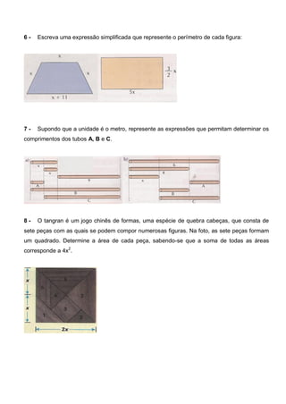 6 - Escreva uma expressão simplificada que represente o perímetro de cada figura:
7 - Supondo que a unidade é o metro, represente as expressões que permitam determinar os
comprimentos dos tubos A, B e C.
8 - O tangran é um jogo chinês de formas, uma espécie de quebra cabeças, que consta de
sete peças com as quais se podem compor numerosas figuras. Na foto, as sete peças formam
um quadrado. Determine a área de cada peça, sabendo-se que a soma de todas as áreas
corresponde a 4x2
.
 