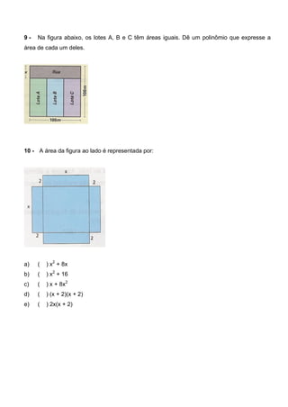 9 - Na figura abaixo, os lotes A, B e C têm áreas iguais. Dê um polinômio que expresse a
área de cada um deles.
10 - A área da figura ao lado é representada por:
a) ( ) x2
+ 8x
b) ( ) x2
+ 16
c) ( ) x + 8x2
d) ( ) (x + 2)(x + 2)
e) ( ) 2x(x + 2)
 