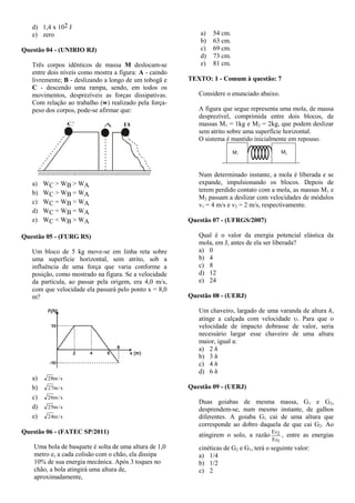 d) 1,4 x 102 J
e) zero
Questão 04 - (UNIRIO RJ)
Três corpos idênticos de massa M deslocam-se
entre dois níveis como mostra a figura: A - caindo
livremente; B - deslizando a longo de um tobogã e
C - descendo uma rampa, sendo, em todos os
movimentos, desprezíveis as forças dissipativas.
Com relação ao trabalho (w) realizado pela força-
peso dos corpos, pode-se afirmar que:
C A B
a) WC > WB > WA
b) WC > WB = WA
c) WC = WB > WA
d) WC = WB = WA
e) WC < WB > WA
Questão 05 - (FURG RS)
Um bloco de 5 kg move-se em linha reta sobre
uma superfície horizontal, sem atrito, sob a
influência de uma força que varia conforme a
posição, como mostrado na figura. Se a velocidade
da partícula, ao passar pela origem, era 4,0 m/s,
com que velocidade ela passará pelo ponto x = 8,0
m?
a) s/m28
b) s/m27
c) s/m26
d) s/m25
e) s/m24
Questão 06 - (FATEC SP/2011)
Uma bola de basquete é solta de uma altura de 1,0
metro e, a cada colisão com o chão, ela dissipa
10% de sua energia mecânica. Após 3 toques no
chão, a bola atingirá uma altura de,
aproximadamente,
a) 54 cm.
b) 63 cm.
c) 69 cm.
d) 73 cm.
e) 81 cm.
TEXTO: 1 - Comum à questão: 7
Considere o enunciado abaixo.
A figura que segue representa uma mola, de massa
desprezível, comprimida entre dois blocos, de
massas M1 = 1kg e M2 = 2kg, que podem deslizar
sem atrito sobre uma superfície horizontal.
O sistema é mantido inicialmente em repouso.
Num determinado instante, a mola é liberada e se
expande, impulsionando os blocos. Depois de
terem perdido contato com a mola, as massas M1 e
M2 passam a deslizar com velocidades de módulos
v1 = 4 m/s e v2 = 2 m/s, respectivamente.
Questão 07 - (UFRGS/2007)
Qual é o valor da energia potencial elástica da
mola, em J, antes de ela ser liberada?
a) 0
b) 4
c) 8
d) 12
e) 24
Questão 08 - (UERJ)
Um chaveiro, largado de uma varanda de altura h,
atinge a calçada com velocidade . Para que o
velocidade de impacto dobrasse de valor, seria
necessário largar esse chaveiro de uma altura
maior, igual a:
a) 2 h
b) 3 h
c) 4 h
d) 6 h
Questão 09 - (UERJ)
Duas goiabas de mesma massa, G1 e G2,
desprendem-se, num mesmo instante, de galhos
diferentes. A goiaba G1 cai de uma altura que
corresponde ao dobro daquela de que cai G2. Ao
atingirem o solo, a razão
1
2
Ec
Ec
, entre as energias
cinéticas de G2 e G1, terá o seguinte valor:
a) 1/4
b) 1/2
c) 2
 