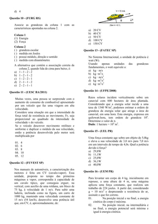 d) 4
Questão 10 - (FURG RS)
Associe as grandezas da coluna 1 com as
características apontadas na coluna 2.
Coluna 1
(1) Energia
(2) Força
Coluna 2
( ) grandeza escalar
( ) medida em Joules
( ) possui módulo, direção e sentido
( ) medida com dinamômetro
A alternativa que contém a associação correta da
coluna 2, quando lida de cima para baixo, é:
a) 1 - 1 - 2 - 2
b) 1 - 2 - 1 - 2
c) 1 - 2 - 2 - 1
d) 2 - 1 - 1 - 2
e) 2 - 2 - 1 - 1
Questão 11 - (UESC BA/2011)
Muitas vezes, uma pessoa se surpreende com o
aumento de consumo de combustível apresentado
por um veículo que faz uma viagem em alta
velocidade.
Considere uma situação em que a intensidade da
força total de resistência ao movimento, Fr, seja
proporcional ao quadrado da intensidade da
velocidade v do veículo.
Se o veículo descrever movimento retilíneo e
uniforme e duplicar o módulo da sua velocidade,
então a potência desenvolvida pelo motor será
multiplicada por
01. 4
02. 6
03. 8
04. 10
05. 12
Questão 12 - (FUVEST SP)
Nos manuais de automóveis, a caracterização dos
motores é feita em CV (cavalo-vapor). Essa
unidade, proposta no tempo das primeiras
máquinas a vapor, correspondia à capacidade de
um cavalo típico, que conseguia erguer, na
vertical, com auxílio de uma roldana, um bloco de
75 kg, à velocidade de 1 m/s. Para subir uma
ladeira, inclinada como na figura, um carro de
1000 kg, mantendo uma velocidade constante de
15 m/s (54 km/h), desenvolve uma potência útil
que, em CV, é, aproximadamente, de:
a) 20 CV
b) 40 CV
c) 50 CV
d) 100 CV
e) 150 CV
Questão 13 - (FATEC SP)
No Sistema Internacional, a unidade de potência é
watt (W).
Usando apenas unidades das grandezas
fundamentais, o watt equivale a:
a) kg · m/s
b) kg ·m2
/s
c) kg · m/s2
d) kg ·m2
/s2
e) kg ·m2
/s3
Questão 14 - (UFPE/2008)
Raios solares incidem verticalmente sobre um
canavial com 600 hectares de área plantada.
Considerando que a energia solar incide a uma
taxa de 1340 W/m2
, podemos estimar a ordem de
grandeza da energia solar que atinge a área do
canavial, em uma hora. Esta energia, expressa em
quilowatt.hora, tem ordem de grandeza 10n
.
Determine o valor de n.
Dado: 1 hectare = 104
m2
.
Questão 15 - (UEL PR)
Uma força constante age sobre um objeto de 5,0kg
e eleva a sua velocidade de 3,0 m/s para 7,0 m/s
em um intervalo de tempo de 4,0s. Qual a potência
devido á força?
a) 29,8W
b) 11,1W
c) 25,0W
d) 36,1W
e) 40,0W
Questão 16 - (UEM PR)
Para levantar um corpo de 4 kg, inicialmente em
repouso, a uma altura de 4 m, uma máquina
aplicou uma força constante, que realizou um
trabalho de 224 joules. A partir daí, considerando
g = 10 m/s2
e desprezando a resistência do ar,
assinale o que for correto.
01. Na posição inicial e na final, a energia
cinética do corpo é máxima.
02. Na posição inicial, na intermediária e
na final, a energia potencial será mínima e
igual à energia cinética.
 