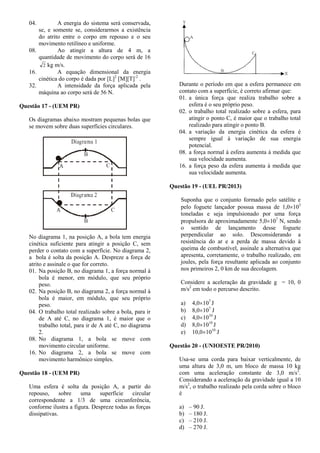 04. A energia do sistema será conservada,
se, e somente se, considerarmos a existência
do atrito entre o corpo em repouso e o seu
movimento retilíneo e uniforme.
08. Ao atingir a altura de 4 m, a
quantidade de movimento do corpo será de 16
2 kg m/s.
16. A equação dimensional da energia
cinética do corpo é dada por [L]2
[M][T]-2
.
32. A intensidade da força aplicada pela
máquina ao corpo será de 56 N.
Questão 17 - (UEM PR)
Os diagramas abaixo mostram pequenas bolas que
se movem sobre duas superfícies circulares.
No diagrama 1, na posição A, a bola tem energia
cinética suficiente para atingir a posição C, sem
perder o contato com a superfície. No diagrama 2,
a bola é solta da posição A. Despreze a força de
atrito e assinale o que for correto.
01. Na posição B, no diagrama 1, a força normal à
bola é menor, em módulo, que seu próprio
peso.
02. Na posição B, no diagrama 2, a força normal à
bola é maior, em módulo, que seu próprio
peso.
04. O trabalho total realizado sobre a bola, para ir
de A até C, no diagrama 1, é maior que o
trabalho total, para ir de A até C, no diagrama
2.
08. No diagrama 1, a bola se move com
movimento circular uniforme.
16. No diagrama 2, a bola se move com
movimento harmônico simples.
Questão 18 - (UEM PR)
Uma esfera é solta da posição A, a partir do
repouso, sobre uma superfície circular
correspondente a 1/3 de uma circunferência,
conforme ilustra a figura. Despreze todas as forças
dissipativas.
Durante o período em que a esfera permanece em
contato com a superfície, é correto afirmar que:
01. a única força que realiza trabalho sobre a
esfera é o seu próprio peso.
02. o trabalho total realizado sobre a esfera, para
atingir o ponto C, é maior que o trabalho total
realizado para atingir o ponto B.
04. a variação da energia cinética da esfera é
sempre igual à variação de sua energia
potencial.
08. a força normal à esfera aumenta à medida que
sua velocidade aumenta.
16. a força peso da esfera aumenta à medida que
sua velocidade aumenta.
Questão 19 - (UEL PR/2013)
Suponha que o conjunto formado pelo satélite e
pelo foguete lançador possua massa de 1,0103
toneladas e seja impulsionado por uma força
propulsora de aproximadamente 5,0107
N, sendo
o sentido de lançamento desse foguete
perpendicular ao solo. Desconsiderando a
resistência do ar e a perda de massa devido à
queima de combustível, assinale a alternativa que
apresenta, corretamente, o trabalho realizado, em
joules, pela força resultante aplicada ao conjunto
nos primeiros 2, 0 km de sua decolagem.
Considere a aceleração da gravidade g = 10, 0
m/s2
em todo o percurso descrito.
a) 4,0107
J
b) 8,0107
J
c) 4,01010
J
d) 8,01010
J
e) 10,01010
J
Questão 20 - (UNIOESTE PR/2010)
Usa-se uma corda para baixar verticalmente, de
uma altura de 3,0 m, um bloco de massa 10 kg
com uma aceleração constante de 3,0 m/s2
.
Considerando a aceleração da gravidade igual a 10
m/s2
, o trabalho realizado pela corda sobre o bloco
é
a) – 90 J.
b) – 180 J.
c) – 210 J.
d) – 270 J.
 