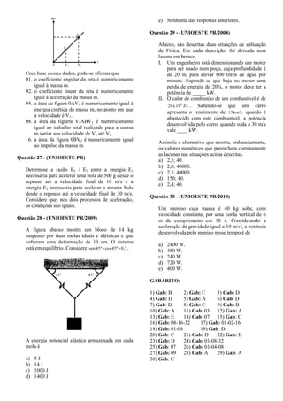 Com base nesses dados, pode-se afirmar que
01. o coeficiente angular da reta é numericamente
igual à massa m.
02. o coeficiente linear da reta é numericamente
igual à aceleração da massa m.
04. a área da figura 0AV1 é numericamente igual à
energia cinética da massa m, no ponto em que
a velocidade é V1.
08. a área da figurra V1ABV2 é numericamente
igual ao trabalho total realizado para a massa
m variar sua velocidade de V1 até V2.
16. a área da figura 0BV2 é numericamente igual
ao impulso da massa m.
Questão 27 - (UNIOESTE PR)
Determine a razão E2 / E1 entre a energia E1
necessária para acelerar uma bola de 500 g desde o
repouso até a velocidade final de 10 m/s e a
energia E2 necessária para acelerar a mesma bola
desde o repouso até a velocidade final de 30 m/s.
Considere que, nos dois processos de aceleração,
as condições são iguais.
Questão 28 - (UNIOESTE PR/2009)
A figura abaixo mostra um bloco de 14 kg
suspenso por duas molas ideais e idênticas e que
sofreram uma deformação de 10 cm. O sistema
está em equilíbrio. Considere 0,745ºcos45ºsen  .
A energia potencial elástica armazenada em cada
mola é
a) 5 J
b) 14 J
c) 1000 J
d) 1400 J
e) Nenhuma das respostas anteriores.
Questão 29 - (UNIOESTE PR/2008)
Abaixo, são descritas duas situações de aplicação
de Física. Em cada descrição, foi deixada uma
lacuna em branco.
I. Um engenheiro está dimensionando um motor
para ser usado num poço, cuja profundidade é
de 20 m, para elevar 600 litros de água por
minuto. Supondo-se que haja no motor uma
perda de energia de 20%, o motor deve ter a
potência de _____ kW.
II. O calor de combustão de um combustível é de
J/L10x20 6
. Sabendo-se que um carro
apresenta o rendimento de km/L15 quando é
abastecido com este combustível, a potência
desenvolvida pelo carro, quando roda a 30 m/s
vale ____ kW.
Assinale a alternativa que mostra, ordenadamente,
os valores numéricos que preenchem corretamente
as lacunas nas situações acima descritas.
a) 2,5; 40.
b) 2,0; 40000.
c) 2,5; 40000.
d) 150; 40.
e) 2,4; 40.
Questão 30 - (UNIOESTE PR/2010)
Um menino cuja massa é 40 kg sobe, com
velocidade constante, por uma corda vertical de 6
m de comprimento em 10 s. Considerando a
aceleração da gravidade igual a 10 m/s2
, a potência
desenvolvida pelo menino nesse tempo é de
a) 2400 W.
b) 480 W.
c) 240 W.
d) 720 W.
e) 400 W.
GABARITO:
1) Gab: B 2) Gab: C 3) Gab: D
4) Gab: D 5) Gab: A 6) Gab: D
7) Gab: D 8) Gab: C 9) Gab: B
10) Gab: A 11) Gab: 03 12) Gab: A
13) Gab: E 14) Gab: 07 15) Gab: C
16) Gab: 08-16-32 17) Gab: 01-02-16
18) Gab: 01-08 19) Gab: D
20) Gab: C 21) Gab: D 22) Gab: B
23) Gab: D 24) Gab: 01-08-32
25) Gab: 07 26) Gab: 01-04-08
27) Gab: 09 28) Gab: A 29) Gab: A
30) Gab: C
 
