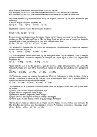 c) Só é verdadeira quando as quantidades forem em volume.
d) É verdadeira quando as quantidades forem em massa ou em número de moléculas.
e) É verdadeira quando as quantidades forem em volumes ou em número de moléculas.
08) A reação entre 23g de álcool etílico e 48g de oxigênio produziu 27g de água, ao lado de gás
carbônico.
A massa de gás carbônico obtida foi de:
a) 44g.b) 22g. c) 61g. d) 88g. e) 18g.
09) Dada a seguinte reação de combustão do etanol:
C2H6O + 3 O2 2 CO2 + 3 H2O
De acordo com a estequiometria da reação, 10g de etanol reagem com certa massa de oxigênio,
produzindo 19g de gás carbônico e 12g de água. Pode-se afirmar que a massa de oxigênio
necessáriapara reagir completamente com todo o álcool usado é de:
a) 12g. b) 18g. c) 21g. d) 32g. e) 64g.
10) (Fuvest-SP) Quando 96g de ozônio se transformam completamente, a massa de oxigênio
comum produzida é igual a:
a) 32g. b) 48g. c) 64g. d) 80g. e) 96g.
11) Num recipiente foram misturados 5g de hidrogênio com 42g de oxigênio. Após a reação
pudemos observar, ao lado do oxigênio, a formação de 45g de água. A massa do oxigênio em
excesso é de:
a) 47g. b) 15g. c) 40g. d) 87g. e) 3g.
12)De acordo com a lei de Lavoisier, quando fizermos reagir completamente, em ambiente
fechado 1,12g de ferro com 0,64g de enxofre, a massa, em gramas, de sulfeto de ferro obtida será
de:
a) 2,76g. b) 2,24g. c) 1,76g. d) 1,28g. e) 0,48g.
13)Provoca-se reação da mistura formada por 10,0g de hidrogênio e 500g de cloro. Após a
reação, constata-se a presença de 145g de cloro remanescente, junto com o produto obtido. A
massa, em gramas, da substância formada é:
a) 155g. b) 290g. c) 365g. d) 490g. e) 510g.
14) (Ceeteps-SP) A queima de uma amostra de palha de aço produz um composto pulverulento
de massa:
a) menor que a massa original da palha de aço
b) igual à massa original da palha de aço
c) maior que a massa original da palha de aço
d) igual à massa de oxigênio do ar que participa da reação
e) menor que a massa de oxigênio do ar que participa da reação
15) 18g de um metal são adicionados a 40g de enxofre. Após a reação, verifica-se a formação de
50g de sulfeto do metal ao lado de excesso de enxofre. A massa de enxofre que não reagiu foi de:
a) 4g. b) 6g. c) 8g. d) 10g. e) 12g.
 