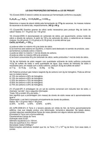 LEI DAS PROPORÇÕES DEFINIDAS ou LEI DE PROUST
16) (Covest-2000) O etanol é obtido da sacarose por fermentação conforme a equação:
C12H22O11 (aq) + H2O (l) 4 C2H5OH (aq) + 4 CO2 (g)
Determine a massa de etanol obtida pela fermentação de 171g de sacarose. As massas molares
da sacarose e do etanol são, respectivamente, 342 g e 46 g.
17) (Covest-98) Quantos gramas de cálcio serão necessários para produzir 84g de óxido de
cálcio? Dados: O = 16 g/mol; Ca = 40 g/mol.
18) (Covest-2009) A decomposição do carbonato de cálcio, por aquecimento, produz óxido de
cálcio e dióxido de carbono. A partir de 100 g de carbonato de cálcio, e sabendo-se as massas
molares: Ca (40 g/mol), C (12 g/mol) e O (16 g/mol), é correto afirmar que:
CaCO3 (s) CaO (s) + CO2 (g)
a) pode-se obter no máximo 40 g de óxido de cálcio.
b) se tivermos este sistema em equilíbrio, o mesmo será deslocado no sentido de produtos, caso
aumentemos a pressão sobre o mesmo.
c) pode-se obter no máximo 1 mol de dióxido de carbono.
d) pode-se obter no máximo 200 g de produtos.
e) se forem consumidos 50 g de carbonato de cálcio, serão produzidos 1 mol de óxido de cálcio.
19) 8g de hidróxido de sódio reagem com quantidade suficiente de ácido sulfúrico produzindo
14,2g de sulfato de sódio e certa quantidade de água. Que massa de hidróxido de sódio é
necessária para, em reação com o ácido sulfúrico, produzir 35,5g de sulfato de sódio?
a) 7,1g. b) 14,2g. c) 21,3g. d) 20g. e) 16g.
20) Podemos produzir gás metano reagindo 6g de carbono com 2g de hidrogênio. Pode-se afirmar
que no metano temos:
a) 10% de carbono e 90% de hidrogênio.
b) 15% de carbono e 85% de hidrogênio.
c) 25% de carbono e 75% de hidrogênio.
d) 60% de carbono e 40% de hidrogênio.
e) 75% de carbono e 25% de hidrogênio.
21) (Fuvest-SP) A embalagem de um sal de cozinha comercial com reduzido teor de sódio, o
chamado “sal diet”, traz a seguinte informação:
“Cada 100 g contém 20 g de sódio...”
Isso significa que a porcentagem (em massa) de cloreto de sódio nesse sal é aproximadamente
igual a:
Observação: o sal diet é composto principalmente de cloreto de potássio.
Dados: Na = 23 g/mol; NaCl = 58 g/mol.
a) 20%. b) 40%. c) 50%. d) 60%. e) 80%.
22) (UPE-2008-Q1) A Terra é o terceiro planeta em órbita do Sol, de forma aproximadamente
esférica, mas sua rotação produz uma deformação, tornando-a elipsoidal. Na tabela abaixo,
constam algumas características físicas de nosso planeta com alguns valores aproximados.
(Considere a Terra com a forma esférica)
Características Físicas da Terra
Inclinação axial 23,45º
Diâmetro equatorial 2,0 x 104 km
Área da superfície 5,10 x 108 km2
Densidade média 5.500kg/m3
Determinações estimativas revelam que há, na Terra, 7,7 x 1024
kg de ferro. Com esse dado, é
correto
 