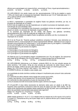 afirmar que a percentagem em massa de ferro, encontrada na Terra, é igual aproximadamente a
a) 25,5%. b) 18,0%. c) 45,8%. d) 35,0%. e) 15,0%.
23) (UPE-2008-Q1) Um adulto inspira por dia, aproximadamente, 2,50 kg de oxigênio e expira
1.744 g do mesmo gás no processo de respiração. Sabendo-se que 1,0 cm3
deste gás pesa 1,4 x
10-3
g, pode-se afirmar como CORRETO que:
Dado: O = 16 g/mol.
a) 540,0 L representam a quantidade de oxigênio fixada nos glóbulos vermelhos, por dia, no
processo de respiração de um adulto.
b) 50,0 mols de oxigênio por dia são inspirados por um adulto no processo de respiração, para a
manutenção de suas atividades vitais.
c) a quantidade de ar atmosférico que fornecerá a quantidade mínima de oxigênio requerida por
dia,por um adulto, no processo de respiração, é igual a 2.000 g.
d) no processo de respiração de um adulto, são fixados, nos glóbulos vermelhos,
aproximadamente 250,0 mols de moléculas de oxigênio em 10 dias.
e) 1.250 L é a quantidade de oxigênio fixado nos glóbulos vermelhos, por dia, no processo de
respiração de um adulto.
24) A lei de Proust diz: “Quando qualquer substância composta é formada, seus elementos se
combinam entre si, numa proporção em massa rigorosamente definida”. Sabendo-se que a água é
formada numa proporção em massa igual a 1 g de hidrogênio para 8 g de oxigênio, a combinação
de 5,0 g de hidrogênio com 24 g de oxigênio resultará em:
a) 18 g de água e 6 g de excesso de oxigênio.
b) 29 g de água.
c) 18 g de água e 2 g de excesso de hidrogênio.
d) 27 g de água e 2 g de excesso de hidrogênio.
e) 27 g de água e 2 g de excesso de oxigênio.
25) Sabe-se que 2 g de hidrogênio reagem completamente com 16 g de oxigênio. Se colocarmos
para reagir 6g de hidrogênio com 32 g de oxigênio, a massa de água que se formará será:
a) 36 g. b) 38 g. c) 18 g. d) 19 g. e) impossível de ser prevista.
26) (UPE-2008-Q2) Adiciona-se a um béquer, contendo 800,0 mL de uma solução aquosa de
ácido clorídrico, 1,20 mols/L, 40,0g de uma amostra de carbonato de cálcio impuro. Após o
término da reação, verificou-se que o gás obtido nas CNTP ocupou um volume igual a 4,54L.
Dados: Vm = 22,7L/mol, ma(Ca) = 40u, ma(C) = 12u, ma(O) = 16u
É CORRETO afirmar, em relação a essa reação, que:
a) a quantidade de ácido clorídrico contida no béquer é insuficiente para consumir todo carbonato
de cálcio.
b) o carbonato de cálcio utilizado nessa reação tem pureza igual a 65%.
c) após o seu término, há um excesso de 0,16 mol de ácido clorídrico.
d) o carbonato de cálcio apresenta um grau de impurezas de 30%.
e) há um excesso de 0,56 mol de ácido clorídrico após o término da reação.
27) (Fuvest-SP) A dose diária recomenda do elemento cálcio para um adulto é de 800 mg.
Suponha certo suprimento nutricional à base de casca de ostras que seja 100% CaCO3. Se um
adulto tomar diariamente dois tabletes desse suplemento de 500 mg cada, qual a porcentagem de
cálcio da quantidade recomendada essa pessoa está ingerindo?
Dados: Ca = 40 g/mol; O = 16 g/mol; C = 12 g/mol.
a) 25%. b) 40%. c) 50%. d) 80%. e) 125%.
28)Na reação genérica A + B C + D a relação entre as massas de A e B é igual a 0,6 e de B e
C é igual a 2. Colocando-se 80 g de B para reagir com A, pode-se afirmar que a massa formada
de D é igual a:
a) 40 g. b) 48 g. c) 80 g. d) 88 g. e) 100 g.
 