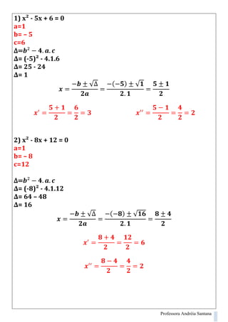 Professora Andréia Santana
1) x² - 5x + 6 = 0
a=1
b= – 5
c=6
∆=
∆= (-5)² - 4.1.6
∆= 25 - 24
∆= 1
√∆ ( ) √
2) x² - 8x + 12 = 0
a=1
b= – 8
c=12
∆=
∆= (-8)² - 4.1.12
∆= 64 – 48
∆= 16
√∆ ( ) √
 