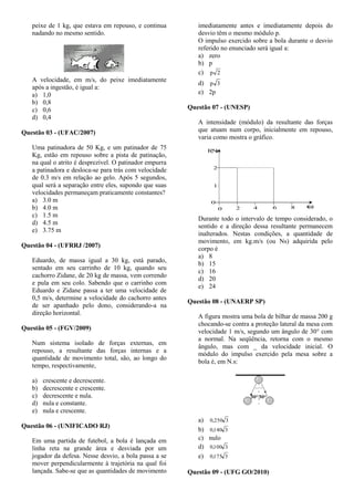 peixe de 1 kg, que estava em repouso, e continua
nadando no mesmo sentido.
A velocidade, em m/s, do peixe imediatamente
após a ingestão, é igual a:
a) 1,0
b) 0,8
c) 0,6
d) 0,4
Questão 03 - (UFAC/2007)
Uma patinadora de 50 Kg, e um patinador de 75
Kg, estão em repouso sobre a pista de patinação,
na qual o atrito é desprezível. O patinador empurra
a patinadora e desloca-se para trás com velocidade
de 0.3 m/s em relação ao gelo. Após 5 segundos,
qual será a separação entre eles, supondo que suas
velocidades permaneçam praticamente constantes?
a) 3.0 m
b) 4.0 m
c) 1.5 m
d) 4.5 m
e) 3.75 m
Questão 04 - (UFRRJ /2007)
Eduardo, de massa igual a 30 kg, está parado,
sentado em seu carrinho de 10 kg, quando seu
cachorro Zidane, de 20 kg de massa, vem correndo
e pula em seu colo. Sabendo que o carrinho com
Eduardo e Zidane passa a ter uma velocidade de
0,5 m/s, determine a velocidade do cachorro antes
de ser apanhado pelo dono, considerando-a na
direção horizontal.
Questão 05 - (FGV/2009)
Num sistema isolado de forças externas, em
repouso, a resultante das forças internas e a
quantidade de movimento total, são, ao longo do
tempo, respectivamente,
a) crescente e decrescente.
b) decrescente e crescente.
c) decrescente e nula.
d) nula e constante.
e) nula e crescente.
Questão 06 - (UNIFICADO RJ)
Em uma partida de futebol, a bola é lançada em
linha reta na grande área e desviada por um
jogador da defesa. Nesse desvio, a bola passa a se
mover perpendicularmente à trajetória na qual foi
lançada. Sabe-se que as quantidades de movimento
imediatamente antes e imediatamente depois do
desvio têm o mesmo módulo p.
O impulso exercido sobre a bola durante o desvio
referido no enunciado será igual a:
a) zero
b) p
c) 2p
d) 3p
e) 2p
Questão 07 - (UNESP)
A intensidade (módulo) da resultante das forças
que atuam num corpo, inicialmente em repouso,
varia como mostra o gráfico.
F(N)
2
1
0
0 2 4 6 8 t(s)
Durante todo o intervalo de tempo considerado, o
sentido e a direção dessa resultante permanecem
inalterados. Nestas condições, a quantidade de
movimento, em kg.m/s (ou Ns) adquirida pelo
corpo é
a) 8
b) 15
c) 16
d) 20
e) 24
Questão 08 - (UNAERP SP)
A figura mostra uma bola de bilhar de massa 200 g
chocando-se contra a proteção lateral da mesa com
velocidade 1 m/s, segundo um ângulo de 30° com
a normal. Na seqüência, retorna com o mesmo
ângulo, mas com _ da velocidade inicial. O
módulo do impulso exercido pela mesa sobre a
bola é, em N.s:
a) 3250,0
b) 3140,0
c) nulo
d) 3100,0
e) 3175,0
Questão 09 - (UFG GO/2010)
 