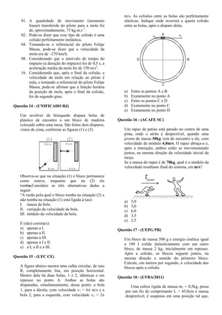 01. A quantidade de movimento (momento
linear) transferida do piloto para a mola foi
de, aproximadamente, 75 kg.m.s–1
.
02. Pode-se dizer que esse tipo de colisão é uma
colisão perfeitamente inelástica.
04. Tomando-se o referencial do piloto Felipe
Massa, pode-se dizer que a velocidade da
mola era de –270 km/h.
08. Considerando que o intervalo de tempo do
impacto (a duração do impacto) foi de 0,5 s, a
aceleração média da mola foi de 150 m/s2
.
16. Considerando que, após o final da colisão, a
velocidade da mola em relação ao piloto é
nula, e tomando o referencial do piloto Felipe
Massa, pode-se afirmar que a função horária
da posição da mola, após o final da colisão,
foi de segundo grau.
Questão 14 - (UNIFICADO RJ)
Um revólver de brinquedo dispara bolas de
plástico de encontro a um bloco de madeira
colocado sobre uma mesa. São feitos dois disparos,
vistos de cima, conforme as figuras (1) e (2):
b lo c o
m e s a.
(1 )
b lo c o
m e s a
.
(2 )
Observa-se que na situação (1) o bloco permanece
como estava, enquanto que na (2) ele
tomba.Considere as três alternativas dadas a
seguir:
“A razão pela qual o bloco tomba na situação (2) e
não tomba na situação (1) está ligada à (ao):
I. massa da bola.
II. variação da velocidade da bola.
III. módulo da velocidade da bola.
É (são) correta(s):
a) apenas a I.
b) apenas a II.
c) apenas a III.
d) apenas a I e II.
e) a I, a II e a III.
Questão 15 - (UFC CE)
A figura abaixo mostra uma calha circular, de raio
R, completamente lisa, em posição horizontal.
Dentro dela há duas bolas, 1 e 2, idênticas e em
repouso no ponto A. Ambas as bolas são
disparadas, simultaneamente, desse ponto: a bola
1, para a direita, com velocidade v1 = 6 m/s e a
bola 2, para a esquerda, com velocidade v2 = 2
m/s. As colisões entre as bolas são perfeitamente
elásticas. Indique onde ocorrerá a quarta colisão
entre as bolas, após o disparo delas.
A
v2
v1
D B
C
a) Entre os pontos A e B
b) Exatamente no ponto A
c) Entre os pontos C e D
d) Exatamente no ponto C
e) Exatamente no ponto D
Questão 16 - (ACAFE SC)
Um rapaz de patins está parado no centro de uma
pista, onde o atrito é desprezível, quando uma
jovem de massa 50kg vem de encontro a ele, com
velocidade de módulo 6,0m/s. O rapaz abraça-a e,
após a interação, ambos estão se movimentando
juntos, na mesma direção da velocidade inicial da
moça.
Se a massa do rapaz é de 70kg, qual é o módulo da
velocidade resultante final do sistema, em m/s?
jovem
q
a) 5,0
b) 3,0
c) 6,0
d) 3,5
e) 2,5
Questão 17 - (UEPG PR)
Um bloco de massa 500 g e energia cinética igual
a 100 J colide inelasticamente com um outro
bloco, de massa 2 kg, inicialmente em repouso.
Após a colisão, os blocos seguem juntos, na
mesma direção e sentido do primeiro bloco.
Calcule, em metros por segundo, a velocidade dos
blocos após a colisão.
Questão 18 - (UFBA/2011)
Uma esfera rígida de massa m1 = 0,5kg, presa
por um fio de comprimento L = 45,0cm e massa
desprezível, é suspensa em uma posição tal que,
 