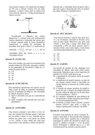 como mostra a figura, o fio suporte faz um ângulo
de 90º com a direção vertical. Em um dado
momento, a esfera é solta, indo se chocar com
outra esfera de massa m2 = 0,5kg, posicionada em
repouso no solo.
Considerando o diâmetro das esferas
desprezível e o choque entre elas perfeitamente
elástico, determine a velocidade das esferas após
o choque, supondo todas as forças dissipativas
desprezíveis, o módulo da aceleração da
gravidade local igual a 10m/s2
e o coeficiente de
restituição
21
'
1
'
2
vv
vv


 , em que '
1v e '
2v são as
velocidades finais das esferas e v1 e v2 as
velocidades iniciais.
Questão 19 - (FATEC SP)
Num certo instante, um corpo em movimento tem
energia cinética de 100 joules, enquanto o módulo
de sua quantidade de movimento é 40kg m/s. A
massa do corpo, em kg, é:
a) 5,0
b) 8,0
c) 10
d) 16
e) 20
Questão 20 - (UNICAMP SP)
Dois patinadores inicialmente em repouso, um de
36kg e outro de 48kg, se empurram mutuamente
par trás. O patinador de 48kg sai com velocidade
de 18km/h. despreze o atrito.
a) Qual a velocidade com que sai o patinador de
36kg?
b) Qual o trabalho total realizado por esses dois
patinadores?
Questão 21 - (UFPE/2009)
Uma torneira colocada a uma altura m8,0H  do
solo, não estando bem fechada, goteja. Cada gota
tem em média a massa g5,0m  . Supondo que as
colisões das gotas com o solo durem em média
ms1t  , calcule a força média que cada gota
exerce sobre o solo, durante a colisão, em newtons.
Suponha que a velocidade inicial da gota é nula e
que toda a gota é absorvida pelo solo, no instante
da colisão. Despreze a resistência do ar.
Questão 22 - (PUC MG/2013)
Uma bola de borracha é solta de uma altura de 5
m e cai livremente, chocando-se diversas vezes
com um piso rígido. Observa-se que, após cada
colisão, a bola sobe e atinge uma altura que
corresponde a 80% da altura anterior. Após a
terceira colisão, com o piso rígido, a bola atinge
uma altura aproximadamente, em metros, de:
a) 4,0
b) 3,2
c) 2,5
d) 1,0
Questão 23 - (UnB DF)
Um projétil de chumbo de 10g, disparado com
velocidade de 300m/s, pára após colidir contra
uma parede. Sabendo-se que o calor específico do
chumbo é 0,13 J/gºC, pode dizer-se que
00. a quantidade de movimento inicial do projétil
é 300 kg.m/s.
01. a temperatura do projétil aumenta, se parte de
sua energia cinética inicial é convertida em
energia térmica no processo de colisão contra
a parede.
02. a variação da energia mecânica do projétil é
menor do que a variação da energia potencial
de uma criança de 10kg que cai de uma altura
de 2m (considere g = 10m/s2
).
03. se o projétil é disparado de uma distância de
3m da parede, o tempo necessário para atingir-
la é de aproximadamente 0,01s.
04. se durante a colisão contra a parede o projétil
demora 0,5x10-3
s para parar, a força de
impacto supostamente constante, é de 600N.
Questão 24 - (UEM PR)
Considere uma partícula de massa constante M ,
sujeita a uma força F, descrevendo uma trajetória
retilínea. Além disso, suponha que o referencial
empregado na análise das alternativas abaixo seja
inercial e solidário à posição x = 0 m. De posse
dessas informações e sabendo que k, a e c são
constantes positivas, assinale o que for correto.
 