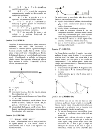 01. Se F = - kx, x = 0 m é a posição de
equilíbrio da partícula.
02. Se F = - kx, a partícula encontra-se
necessariamente parada ou descrevendo um
movimento oscilatório.
04. Se F = kx, a posição x = 0 m
representa um ponto de equilíbrio instável.
08. Se F = - v (v é a velocidade da
partícula), F jamais poderá ser interpretada
como uma força de atrito.
16. Se F = cx2
, a partícula poderá
descrever um movimento oscilatório.
32. Se F não depender do tempo e da
posição x, a partícula descreverá um
movimento oscilatório.
Questão 25 - (UEM PR)
Um disco de massa m escorrega sobre uma mesa
horizontal, sem atrito, com velocidade v,
chocando–se com uma parede, segundo um ângulo
 com a normal à parede. Após a colisão, o disco
afasta–se da parede com velocidade u, na direção
definida pelo ângulo , como indicado na figura a
seguir. Considerando a colisão perfeitamente
elástica e que a força exercida pela parede sobre o
disco, durante a colisão, é constante, pode–se
afirmar corretamente que:
01. | v | > | u |.
02.  = .
04. o momento linear do disco é o mesmo, antes e
depois da colisão (pi = pf ).
08. o módulo da variação do momento linear é |p|
= 2 m v cos.
16. a intensidade da força da parede sobre o disco,
durante a colisão, é de (2 m v cos) / t , na
qual t é o tempo em que ocorre a colisão.
32. a intensidade da força da parede sobre o disco,
durante a colisão, é maior que a intensidade da
força do disco sobre a parede.
Questão 26 - (UFG GO)
“PEI”, “TOING”, “PÁH”, “ZUPT”
A esfera 1 de massa m é solta da posição indicada
da figura (altura h). Ela colide frontal e
elasticamente com o bloco 2 em repouso e de
mesma massa m..
h
1
2
Os atritos com as superfícies são desprezíveis.
Assim, é correto afirmar que:
01. a esfera 1 colidirá com o bloco com velocidade
gh2 e com a colisão haverá perda de energia
cinética do sistema;
02. a esfera 1 ficará parada após a colisão;
04. a mola de constante elástica k, em sua
compressão máxima x, exercerá sobre o bloco
2 uma força, em módulo, igual a kx e adquirirá
uma energia potencial elástica igual a kx2
/2;
08. se não houver o bloco 2, a esfera 1 provocaria
a mesma compressão máxima x na mola;
16. após as possíveis colisões, a esfera 1 voltará à
mesma posição inicial.
Questão 27 - (UFG GO)
Na figura abaixo, uma bola A, desliza (sem rolar)
ao longo de uma rampa de altura H. Ao chegar ao
nível do solo, ela choca com outra bola B, de
mesma massa, que está presa a um cordão de
comprimento L e no mesmo plano. Sendo este
choque parcialmente elástico e com um coeficiente
de restituição 0,4 calcule:
a) a velocidade com que a bola A chegou ao solo;
b) as velocidade de A e B imediatamente após o
choque;
c) a altura máxima que a bola B, atinge após o
choque com A.
H
B
L
L
A
h
Questão 28 - (UNIFESP SP)
Uma xícara vazia cai de cima da mesa de uma
cozinha e quebra ao chocar-se com o piso rígido.
Se essa mesma xícara caísse, da mesma altura, da
mesa da sala e, ao atingir o piso, se chocasse com
um tapete felpudo, ela não se quebraria.
a) Por que no choque com o piso rígido a xícara
se quebra e no choque com o piso fofo do
tapete, não?
b) Suponha que a xícara caia sobre o tapete e
pare, sem quebrar. Admita que a massa da
xícara seja 0,10 kg, que ela atinja o solo com
velocidade de 2,0 m/s e que o tempo de
interação do choque é de 0,50 s. Qual a
intensidade média da força exercida pelo
 