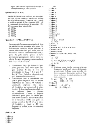 tapete sobre a xícara? Qual seria essa força, se
o tempo de interação fosse 0,010 s ?
Questão 29 - (MACK SP)
Devido à ação da força resultante, um automóvel
parte do repouso e descreve movimento retilíneo
de aceleração constante. Observa-se que, 5 s após
a partida, a potência da força resultante é 22,5 kW
e a quantidade de movimento do automóvel é 7,5
kN.s. A massa desse automóvel é:
a) 450 kg
b) 500 kg
c) 550 kg
d) 600 kg
e) 700 kg
Questão 30 - (UNICAMP SP/2013)
As nuvens são formadas por gotículas de água
que são facilmente arrastadas pelo vento. Em
determinadas situações, várias gotículas se
juntam para formar uma gota maior, que cai,
produzindo a chuva. De forma simplificada, a
queda da gota ocorre quando a força
gravitacional que age sobre ela fica maior que
a força do vento ascendente. A densidade da
água é água = 1,0103
kg/m3
.
a) O módulo da força, que é vertical e para
cima, que certo vento aplica sobre uma
gota esférica de raio r pode ser
aproximado por Fvento = b r, com b =
1,610–3
N/m . Calcule o raio mínimo da
gota para que ela comece a cair.
b) O volume de chuva e a velocidade com
que as gotas atingem o solo são fatores
importantes na erosão. O volume é
usualmente expresso pelo índice
pluviométrico, que corresponde à altura
do nível da água da chuva acumulada em
um recipiente aberto e disposto
horizontalmente. Calcule o impulso
transferido pelas gotas da chuva para
cada metro quadrado de solo horizontal,
se a velocidade média das gotas ao
chegar ao solo é de 2,5 m/s e o índice
pluviométrico é igual a 20 mm.
Considere a colisão como perfeitamente
inelástica.
GABARITO:
1) Gab: A
2) Gab: B
3) Gab: E
4) Gab:
1,5m/s
5) Gab: D
6) Gab: C
7) Gab: A
8) Gab: E
9) Gab: B
10) Gab: A
11) Gab: 67
12) Gab: 17
13) Gab: 14
14) Gab: B
15) Gab: B
16) Gab: E
17) Gab: 04
18) Gab: 3,0m/s
19) Gab: B
20) Gab:
a) |VA| = 24km/h
b) 1400J
21) Gab: 2 N
22) Gab: C
23) Gab: 00. E 01. C 02. C 03. C 04. E
24) Gab: 01-02-04
25) Gab: 02-08-16
26) Gab: 01-F; 02-V; 04-V; 08-V; 16-V.
27) Gab:
a) gH2
b) VA= 0,3 gH2 ; VB= 0,7 gH2
c) 0,49H
28) Gab:
a) O choque com o piso faz com que surja uma
força muito grande, pois o tempo de interação
é muito baixo. O choque com o tapete faz este
tempo aumentar, diminuindo, assim, a força
sobre a xícara e a energia cinética se perde
mais lentamente.
b) para t = 0,5s  F = 1,4N
para t = 0,010s  F = 21N
29) Gab: B
30) Gab: a) r = 2  10–4
m
b) |I| = 50 kg m/s
 