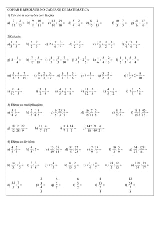 COPIAR E RESOLVER NO CADERNO DE MATEMÁTICA
1) Calcule as operações com frações:
a) =
+
13
2
13
7
b) =
+
11
10
11
9
c) =
+
10
29
10
13
d) =
−
4
2
4
5
e) =
−
15
2
15
8
f) =
−
3
7
3
10
g) =
−
6
17
6
31
2)Calcule:
a) =
+
5
2
3
1
b) =
+
3
2
2
3
c) =
−
+
4
3
6
7
2 d) =
+
3
2
2
7
e)
3
1
2
11
5
2
2 +
+ = f) =
−
+
2
1
6
5
4
3
g) =
−
4
1
2 h)
18
5
12
7
+ = i) =
+
+
10
7
3
2
1
5
4
1 j) =
−
5
3
2
5
1
3 k) =
−
+
3
2
4
5
6
1
l) =
−
+
+
4
3
6
5
3
1
2
1
m) =
+
+
15
7
5
4
3
5
n) =
+
+
12
5
3
2
4
9
o) =
+
+
6
5
3
1
2
1
p) =
−
7
1
4 q) =
−
3
2
2
3
r) =
−
+
10
9
2
2
1
1
s) =
−
5
4
10
9
t) =
−
4
1
2
3
u) =
−
+
8
5
2
1
5
4
v) =
−
8
5
12
11
x) =
−
2
1
5
4
z) =
−
6
5
2
3
2
7
3) Efetue as multiplicações:
a) =
2
1
.
4
3
b) =
5
8
.
4
1
.
3
2
c) =
2
9
.
3
25
.
5
6
d) =
8
5
.
14
7
.
15
16
e) =
8
7
.
5
8
f) =
16
45
.
3
1
15
8
g) =
9
22
.
28
2
.
12
18
h) =
17
4
.
7
17
i) =
3
14
.
9
4
.
7
3
j) =
21
4
.
49
9
.
18
147
4) Efetue as divisões:
a) =
3
2
:
5
4
b) =
2
:
5
4
c) =
14
39
:
49
13
d) =
25
27
:
5
81
e) =
3
14
:
9
7
f) =
9
5
:
3
10
g) =
81
128
:
27
64
h) =
3
1
2
:
3
14
i) =
8
3
:
4
3
j) =
5
4
:
2 k) =
3
2
:
15
6
l) =
7
4
3
:
4
1
2 m) =
15
12
:
5
24
n) =
17
25
:
34
100
o) =
3
7
:
5
42
p) =
5
4
3
2
q) =
7
2
6
r) =
2
5
6
s) =
3
2
15
4
t) =
8
3
24
12
 