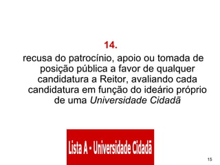 14.    recusa do patrocínio, apoio ou tomada de posição pública a favor de qualquer candidatura a Reitor, avaliando cada candidatura em função do ideário próprio de uma  Universidade Cidadã 