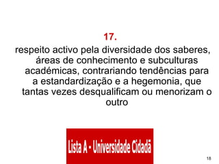 17.    respeito activo pela diversidade dos saberes, áreas de conhecimento e subculturas académicas, contrariando tendências para a estandardização e a hegemonia, que tantas vezes desqualificam ou menorizam o outro 