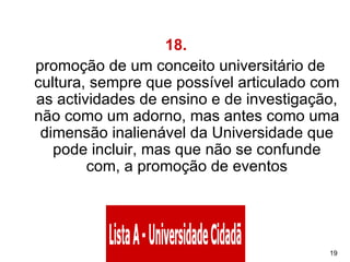 18.    promoção de um conceito universitário de cultura, sempre que possível articulado com as actividades de ensino e de investigação, não como um adorno, mas antes como uma dimensão inalienável da Universidade que pode incluir, mas que não se confunde com, a promoção de eventos 