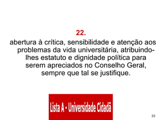 22.    abertura à crítica, sensibilidade e atenção aos problemas da vida universitária, atribuindo-lhes estatuto e dignidade política para serem apreciados no Conselho Geral, sempre que tal se justifique. 