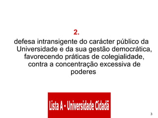 2.       defesa intransigente do carácter público da Universidade e da sua gestão democrática, favorecendo práticas de colegialidade, contra a concentração excessiva de poderes  