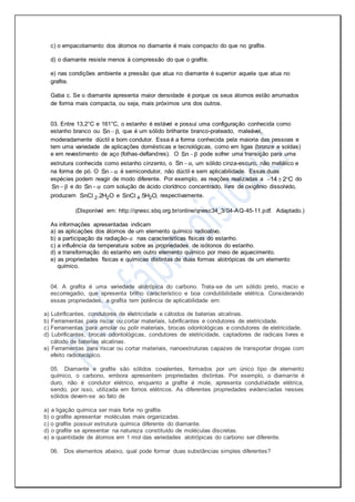 c) o empacotamento dos átomos no diamante é mais compacto do que no grafite.
d) o diamante resiste menos à compressão do que o grafite.
e) nas condições ambiente a pressão que atua no diamante é superior aquela que atua no
grafite.
Gaba c. Se o diamante apresenta maior densidade é porque os seus átomos estão arrumados
de forma mais compacta, ou seja, mais próximos uns dos outros.
03. Entre 13,2°C e 161°C, o estanho é estável e possui uma configuração conhecida como
estanho branco ou Sn ,β que é um sólido brilhante branco-prateado, maleável,
moderadamente dúctil e bom condutor. Essa é a forma conhecida pela maioria das pessoas e
tem uma variedade de aplicações domésticas e tecnológicas, como em ligas (bronze e soldas)
e em revestimento de aço (folhas-deflandres). O Sn β pode sofrer uma transição para uma
estrutura conhecida como estanho cinzento, o Sn ,α um sólido cinza-escuro, não metálico e
na forma de pó. O Sn α é semicondutor, não dúctil e sem aplicabilidade. Essas duas
espécies podem reagir de modo diferente. Por exemplo, as reações realizadas a 14 2 C   do
Sn β e do Sn α com solução de ácido clorídrico concentrado, livre de oxigênio dissolvido,
produzem 2 2SnC .2H Ol e 4 2SnC .5H O,l respectivamente.
(Disponível em: http://qnesc.sbq.org.br/online/qnesc34_3/04-AQ-45-11.pdf. Adaptado.)
As informações apresentadas indicam
a) as aplicações dos átomos de um elemento químico radioativo.
b) a participação da radiação-α nas características físicas do estanho.
c) a influência da temperatura sobre as propriedades de isótonos do estanho.
d) a transformação do estanho em outro elemento químico por meio de aquecimento.
e) as propriedades físicas e químicas distintas de duas formas alotrópicas de um elemento
químico.
04. A grafita é uma variedade alotrópica do carbono. Trata-se de um sólido preto, macio e
escorregadio, que apresenta brilho característico e boa condutibilidade elétrica. Considerando
essas propriedades, a grafita tem potência de aplicabilidade em:
a) Lubrificantes, condutores de eletricidade e cátodos de baterias alcalinas.
b) Ferramentas para riscar ou cortar materiais, lubrificantes e condutores de eletricidade.
c) Ferramentas para amolar ou polir materiais, brocas odontológicas e condutores de eletricidade.
d) Lubrificantes, brocas odontológicas, condutores de eletricidade, captadores de radicais livres e
cátodo de baterias alcalinas.
e) Ferramentas para riscar ou cortar materiais, nanoestruturas capazes de transportar drogas com
efeito radioterápico.
05. Diamante e grafite são sólidos covalentes, formados por um único tipo de elemento
químico, o carbono, embora apresentem propriedades distintas. Por exemplo, o diamante é
duro, não é condutor elétrico, enquanto a grafite é mole, apresenta condutividade elétrica,
sendo, por isso, utilizada em fornos elétricos. As diferentes propriedades evidenciadas nesses
sólidos devem-se ao fato de
a) a ligação química ser mais forte no grafite.
b) o grafite apresentar moléculas mais organizadas.
c) o grafite possuir estrutura química diferente do diamante.
d) o grafite se apresentar na natureza constituído de moléculas discretas.
e) a quantidade de átomos em 1 mol das variedades alotrópicas do carbono ser diferente.
06. Dos elementos abaixo, qual pode formar duas substâncias simples diferentes?
 