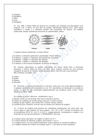 a) Oxigênio.
b) Nitrogênio.
c) Hélio.
d) Flúor.
e) Hidrogênio.
07. Em 1996, o prêmio Nobel de Química foi concedido aos cientistas que descobriram uma
molécula com a forma de uma bola de futebol, denominada fulereno (C60). Além dessa
substância, o grafite e o diamante também são constituídos de carbono. Os modelos
moleculares dessas substâncias encontram-se representados abaixo.
A respeito dessas substâncias, é correto afirmar:
a) O grafite e o diamante apresentam propriedades físicas idênticas.
b) O fulereno, o grafite e o diamante são substâncias compostas.
c) O fulereno, o grafite e o diamante são isótopos.
d) O fulereno, o grafite e o diamante são alótropos.
e) O fulereno é uma mistura homogênea de átomos de carbono.
08. Estudos relacionados ao grafeno concederam aos físicos Andre Geim e Konstantin
Novoselov o Prêmio Nobel de Física de 2010. Esse material consiste de uma estrutura
hexagonal de átomos de carbono, sendo duzentas vezes mais forte que o aço estrutural.
Não é alótropo do grafeno a(o)
a) ozônio.
b) grafite.
c) fulereno.
d) diamante.
09. "No Brasil, o câncer mais frequente é o de pele, sendo que o seu maior agente etiológico é
a radiação ultravioleta (UV) proveniente do sol. Em decorrência da destruição da camada de
ozônio, os raios UV têm aumentado progressivamente sua incidência sobre a terra." (Texto
adaptado no INCA, 2009)
Em relação ao ozônio, afirma-se, corretamente, que é
a) alótropo do O2, por ser formado pelo mesmo elemento químico.
b) isóbaro do monóxido de enxofre porque possuem a mesma massa.
c) isótopo do gás oxigênio, pois ambos têm o mesmo número atômico.
d) substância pura composta, uma vez que se constitui de 3 átomos de oxigênio.
10. O átomo de oxigênio está presente em substâncias fundamentais aos seres vivos, tais
como a água e o gás oxigênio. Os seus isótopos, 8O16, 8O17 e 8O18, ocorrem na natureza com
as abundâncias 99,76 %, 0,04 % e 0,20 %, respectivamente. Considerando o oxigênio e as
moléculas em que ele está presente, é VERDADEIRO dizer que:
a) o isótopo menos abundante do oxigênio é isótono do 9F19.
b) a massa atômica do elemento oxigênio será superior a 16,3 u.
c) o oxigênio possui, em seu estado fundamental, quatro elétrons na camada de valência.
d) o oxigênio sempre terá número de oxidação igual a - 2 em todos os seus compostos.
 
