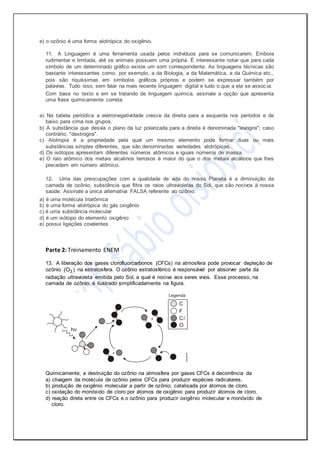 e) o ozônio é uma forma alotrópica do oxigênio.
11. A Linguagem é uma ferramenta usada pelos indivíduos para se comunicarem. Embora
rudimentar e limitada, até os animais possuem uma própria. É interessante notar que para cada
símbolo de um determinado gráfico existe um som correspondente. As linguagens técnicas são
bastante interessantes como, por exemplo, a da Biologia, a da Matemática, a da Química etc.,
pois são riquíssimas em símbolos gráficos próprios e podem se expressar também por
palavras. Tudo isso, sem falar na mais recente linguagem digital e tudo o que a ela se assoc ia.
Com base no texto e em se tratando de linguagem química, assinale a opção que apresenta
uma frase quimicamente correta.
a) Na tabela periódica a eletronegatividade cresce da direita para a esquerda nos períodos e de
baixo para cima nos grupos.
b) A substância que desvia o plano da luz polarizada para a direita é denominada "levogira"; caso
contrário, "dextrogira".
c) Alotropia é a propriedade pela qual um mesmo elemento pode formar duas ou mais
substâncias simples diferentes, que são denominadas variedades alotrópicas.
d) Os isótopos apresentam diferentes números atômicos e iguais números de massa.
e) O raio atômico dos metais alcalinos terrosos é maior do que o dos metais alcalinos que lhes
precedem em número atômico.
12. Uma das preocupações com a qualidade de vida do nosso Planeta é a diminuição da
camada de ozônio, substância que filtra os raios ultravioletas do Sol, que são nocivos à nossa
saúde. Assinale a única alternativa FALSA referente ao ozônio:
a) é uma molécula triatômica
b) é uma forma alotrópica do gás oxigênio
c) é uma substância molecular
d) é um isótopo do elemento oxigênio
e) possui ligações covalentes
Parte 2: Treinamento ENEM
13. A liberação dos gases clorofluorcarbonos (CFCs) na atmosfera pode provocar depleção de
ozônio 3(O ) na estratosfera. O ozônio estratosférico é responsável por absorver parte da
radiação ultravioleta emitida pelo Sol, a qual é nociva aos seres vivos. Esse processo, na
camada de ozônio, é ilustrado simplificadamente na figura.
Quimicamente, a destruição do ozônio na atmosfera por gases CFCs é decorrência da
a) clivagem da molécula de ozônio pelos CFCs para produzir espécies radicalares.
b) produção de oxigênio molecular a partir de ozônio, catalisada por átomos de cloro.
c) oxidação do monóxido de cloro por átomos de oxigênio para produzir átomos de cloro.
d) reação direta entre os CFCs e o ozônio para produzir oxigênio molecular e monóxido de
cloro.
 