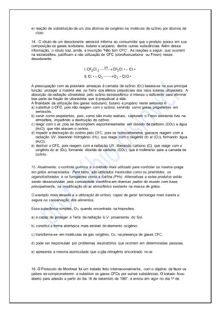 e) reação de substituição de um dos átomos de oxigênio na molécula de ozônio por átomos de
cloro.
14. O rótulo de um desodorante aerossol informa ao consumidor que o produto possui em sua
composição os gases isobutano, butano e propano, dentre outras substâncias. Além dessa
informação, o rótulo traz, ainda, a inscrição “Não tem CFC”. As reações a seguir, que ocorrem
na estratosfera, justificam a não utilização de CFC (clorofluorcarbono ou Freon) nesse
desodorante:
UV
2 2 2
3 2
I. CF C CF C • C •
II. C • O O C O•
 
  
l l l
l l
A preocupação com as possíveis ameaças à camada de ozônio (O3) baseia-se na sua principal
função: proteger a matéria viva na Terra dos efeitos prejudiciais dos raios solares ultravioleta. A
absorção da radiação ultravioleta pelo ozônio estratosférico é intensa o suficiente para eliminar
boa parte da fração de ultravioleta que é prejudicial à vida.
A finalidade da utilização dos gases isobutano, butano e propano neste aerossol é
a) substituir o CFC, pois não reagem com o ozônio, servindo como gases propelentes em
aerossóis.
b) servir como propelentes, pois, como são muito reativos, capturam o Freon existente livre na
atmosfera, impedindo a destruição do ozônio.
c) reagir com o ar, pois se decompõem espontaneamente em dióxido de carbono (CO2) e água
(H2O), que não atacam o ozônio.
d) impedir a destruição do ozônio pelo CFC, pois os hidrocarbonetos gasosos reagem com a
radiação UV, liberando hidrogênio (H2), que reage com o oxigênio do ar (O2), formando água
(H2O).
e) destruir o CFC, pois reagem com a radiação UV, liberando carbono (C), que reage com o
oxigênio do ar (O2), formando dióxido de carbono (CO2), que é inofensivo para a camada de
ozônio.
15. Atualmente, o controle químico é o método mais utilizado para controlar os insetos-praga
em grãos armazenados. Para tanto, são utilizados inseticidas como os piretróides, os
organofosforados e os fumigantes como a fosfina (PH3). Alternativas a estes produtos estão
sendo desenvolvidas pela comunidade científica em diversas partes do mundo com base,
principalmente, na modificação do ar atmosférico existente na massa de grãos.
O exemplo mais recente é a utilização do ozônio, capaz de gerar tecnologia mais barata e
segura na conservação dos alimentos.
Essa substância simples, O3, quando encontrada na troposfera
a) é capaz de proteger a Terra da radiação U.V. proveniente do Sol.
b) constitui a forma alotrópica mais estável do elemento oxigênio.
c) transforma-se em moléculas de gás oxigênio, O2, na presença de gases CFC.
d) pode ser responsável por problemas respiratórios que ocorrem em determinadas pessoas.
e) apresenta a mesma atomicidade que o gás nitrogênio encontrado no ar.
16. O Protocolo de Montreal foi um tratado feito internacionalmente, com o objetivo de fazer os
países se comprometerem a substituir os gases CFCs por outras substâncias. O tratado ficou
aberto para adesão a partir do dia 16 de setembro de 1987, e entrou em vigor no dia 1º de
 