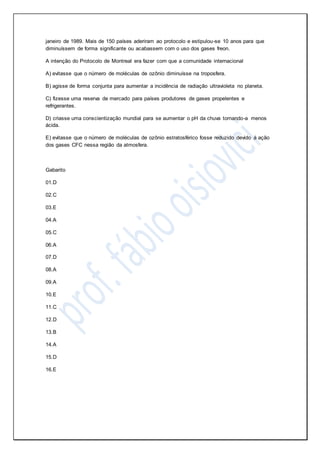 janeiro de 1989. Mais de 150 países aderiram ao protocolo e estipulou-se 10 anos para que
diminuíssem de forma significante ou acabassem com o uso dos gases freon.
A intenção do Protocolo de Montreal era fazer com que a comunidade internacional
A) evitasse que o número de moléculas de ozônio diminuísse na troposfera.
B) agisse de forma conjunta para aumentar a incidência de radiação ultravioleta no planeta.
C) fizesse uma reserva de mercado para países produtores de gases propelentes e
refrigerantes.
D) criasse uma conscientização mundial para se aumentar o pH da chuva tornando-a menos
ácida.
E) evitasse que o número de moléculas de ozônio estratosférico fosse reduzido devido à ação
dos gases CFC nessa região da atmosfera.
Gabarito
01.D
02.C
03.E
04.A
05.C
06.A
07.D
08.A
09.A
10.E
11.C
12.D
13.B
14.A
15.D
16.E
 