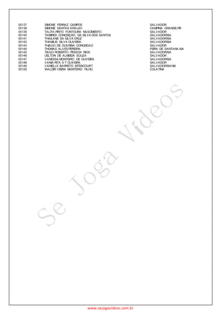 www.sejogavideos.com.br
00137 SIMONE FERRAZ CAMPOS SALVADOR
00138 SIMONE DANTAS ARAUJO CAMPINA GRANDE-PB
00139 TALITA PINTO FONTOURA NASCIMENTO SALVADOR
00140 TAMIRES CONCEIÇÃO DA SILVA DOS SANTOS SALVADOR/BA
00141 THAILANE DA SILVA CRUZ SALVADOR/BA
00142 THAMILIS SILVA OLIVEIRA SALVADOR/BA
00143 THIAGO DE OLIVEIRA CONCEICAO SALVADOR
00144 THOMAS ALVES PEREIRA FEIRA DE SANTANA-BA
00145 TIAGO ROBERTO PESSOA RIOS SALVADOR/BA
00146 UELTON DE ALMEIDA SOUZA SALVADOR
00147 VANESSA MONTEIRO DE OLIVEIRA SALVADOR/BA
00148 VANIA RITA S T OLIVEIRA SALVADOR
00149 VANIELLE BARRETO BITENCOURT SALVADOR/BAHIA
00150 WALDIR VIEIRA MONTEIRO FILHO COLATINA
 