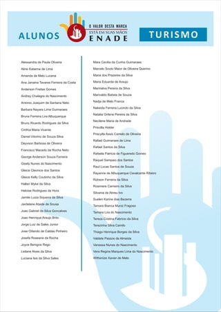 O VALOR DESTA MARCA

A LU N O S
                                        ESTÁ EM SUAS MÃOS
                                        ENADE                                   TURISMO

Alessandra de Paula Oliveira              Mara Cecilia da Cunha Guimaraes

Aline Katarine de Lima                    Marcelo Souto Maior de Oliveira Querino

Amanda de Melo Lucena                     Maria dos Prazeres da Silva

Ana Janaina Tavares Ferreira da Costa     Maria Eduarda de Araujo

Anderson Freitas Gomes                    Marinalva Pereira da Silva

Andrey Chalegre do Nascimento             Marivaldo Batista de Souza

Antonio Joaquim de Santana Neto           Nadja de Melo Franca

                                          Nakeida Ferreira Lucindo da Silva
Barbara Nayara Lima Guimaraes
                                          Natalia Girlene Pereira da Silva
Bruna Ferreira Lira Albuquerque
                                          Necilene Maria de Andrade
Bruno Ricardo Rodrigues da Silva
                                          Priscilla Holder
Cinthia Maria Vicente
                                          Priscylla Assis Camelo de Oliveira
Daniel Vitorino de Souza Silva
                                          Rafael Guimaraes de Lima
Deyvson Barbosa de Oliveira
                                          Rafael Santos da Silva
Francisco Macedo da Rocha Neto
                                          Rafaela Patricia de Figueredo Gomes
George Anderson Souza Ferreira
                                          Raquel Sampaio dos Santos
Gisely Nunes do Nascimento
                                          Raul Lucas Santos de Souza
Gleice Cleonice dos Santos
                                          Rayanne de Albuquerque Cavalcante Ribeiro
Gleice Kelly Coutinho da Silva
                                          Robson Ferreira da Silva
Hallan Myke da Silva
                                          Rosimere Carneiro da Silva
Heloise Rodrigues da Hora
                                          Silvania de Abreu Ivo
Jamile Luiza Siqueira da Silva
                                          Suelen Karine dias Bezerra
Jardelane Ataide de Sousa
                                          Tamara Bianca Muniz Fragoso
Joao Gabriel da Silva Goncalves           Tamara Lira do Nascimento
Joao Henrique Araujo Brito                Tereza Cristina Fabricio da Silva
Jorge Luiz de Sales Junior                Terezinha Silva Camilo
Jose Orlando de Caldas Pinheiro           Thiago Henrique Borges da Silva
Josefa Roseane da Rocha                   Valdete Passos de Almeida

Joyce Benigna Rego                        Vanessa Nunes do Nascimento

Leilane Alves da Silva                    Vera Regina Marques Lima do Nascimento

Luciana Isis da Silva Sales               Withenize Xavier de Melo
 