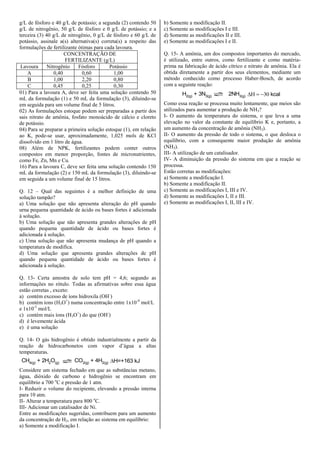 g/L de fósforo e 40 g/L de potássio; a segunda (2) contendo 50
g/L de nitrogênio, 50 g/L de fósforo e 0 g/L de potássio; e a
terceira (3) 40 g/L de nitrogênio, 0 g/L de fósforo e 60 g/L de
potássio, assinale a(s) alternativa(s) correta(s) a respeito das
formulações de fertilizante ótimas para cada lavoura.
CONCENTRAÇÃO DE
FERTILIZANTE (g/L)
Lavoura Nitrogênio Fósforo Potássio
A 0,40 0,60 1,00
B 1,00 2,20 0,80
C 0,45 0,25 0,30
01) Para a lavoura A, deve ser feita uma solução contendo 50
mL da formulação (1) e 50 mL da formulação (3), diluindo-se
em seguida para um volume final de 5 litros.
02) As formulações estoque podem ser preparadas a partir dos
sais nitrato de amônia, fosfato monoácido de cálcio e cloreto
de potássio.
04) Para se preparar a primeira solução estoque (1), em relação
ao K, pode-se usar, aproximadamente, 1,025 mols de KCl
dissolvido em 1 litro de água.
08) Além de NPK, fertilizantes podem conter outros
compostos em menor proporção, fontes de micronutrientes,
como Fe, Zn, Mn e Cu.
16) Para a lavoura C, deve ser feita uma solução contendo 150
mL da formulação (2) e 150 mL da formulação (3), diluindo-se
em seguida a um volume final de 15 litros.
Q. 12 – Qual das seguintes é a melhor definição de uma
solução tampão?
a) Uma solução que não apresenta alteração do pH quando
urna pequena quantidade de ácido ou bases fortes é adicionada
à solução.
b) Uma solução que não apresenta grandes alterações de pH
quando pequena quantidade de ácido ou bases fortes é
adicionada à solução.
c) Uma solução que não apresenta mudança de pH quando a
temperatura de modifica.
d) Uma solução que apresenta grandes alterações de pH
quando pequena quantidade de ácido ou bases fortes é
adicionada à solução.
Q. 13- Certa amostra de solo tem pH = 4,6; segundo as
informações no rótulo. Todas as afirmativas sobre essa água
estão corretas , exceto:
a) contém excesso de íons hidroxila (OH-
)
b) contém íons (H3O+
) numa concentração entre 1x10-4
mol/L
e 1x10-5
mol/L
c) contém mais íons (H3O+
) do que (OH-
)
d) é levemente ácida
e) é uma solução
Q. 14- O gás hidrogênio é obtido industrialmente a partir da
reação de hidrocarbonetos com vapor d’água a altas
temperaturas.
CH4(g) + 2H2O(g) CO2(g) + 4H2(g) H=+163 kJ
Considere um sistema fechado em que as substâncias metano,
água, dióxido de carbono e hidrogênio se encontram em
equilíbrio a 700 o
C e pressão de 1 atm.
I- Reduzir o volume do recipiente, elevando a pressão interna
para 10 atm.
II- Alterar a temperatura para 800 o
C.
III- Adicionar um catalisador de Ni.
Entre as modificações sugeridas, contribuem para um aumento
da concentração de H2, em relação ao sistema em equilíbrio:
a) Somente a modificação I.
b) Somente a modificação II.
c) Somente as modificações I e III.
d) Somente as modificações II e III.
e) Somente as modificações I e II.
Q. 15- A amônia, um dos compostos importantes do mercado,
é utilizado, entre outros, como fertilizante e como matéria-
prima na fabricação de ácido cítrico e nitrato de amônia. Ela é
obtida diretamente a partir dos seus elementos, mediante um
método conhecido como processo Haber-Bosch, de acordo
com a seguinte reação:
H2(g) + 3N3(g) 2NH3(g)  kcal
Como essa reação se processa muito lentamente, que meios são
utilizados para aumentar a produção de NH3?
I- O aumento da temperatura do sistema, o que leva a uma
elevação no valor da constante de equilíbrio K e, portanto, a
um aumento da concentração de amônia (NH3).
II- O aumento da pressão de todo o sistema, o que desloca o
equilíbrio, com a consequente maior produção de amônia
(NH3).
III- A utilização de um catalisador.
IV- A diminuição da pressão do sistema em que a reação se
processa.
Estão corretas as modificações:
a) Somente a modificação I.
b) Somente a modificação II.
c) Somente as modificações I, III e IV.
d) Somente as modificações I, II e III.
e) Somente as modificações I, II, III e IV.
 