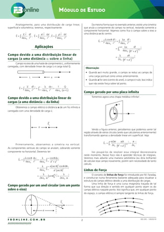 2
F B O N L I N E . C O M . B R
//////////////////
MÓDULO DE ESTUDO
002.030 – 128292/18
Analogamente, para uma distribuição de carga linear,
superficial e volumétrica, teremos, respectivamente:
E
dl
r
E
r da
r
E
r d
r
     
=
∈
=
∈
=
∈
∫ ∫ ∫
λ
π
σ
π
ρ
π
τ
’ r ’
,
’ ’
,
’ ’
4 4 4
0
2
0
2
0
2
Aplicações
Campo devido a uma distribuição linear de
cargas (a uma distância α sobre a linha)
Campo no eixo de uma haste de comprimento L, uniformemente
carregada, com densidade linear de carga λ e carga total Q.
L a
E
dl
r
r
dx
r
i
Q
a L
a L
a

 
=
∈
=
∈
=
∈ +
( )
∫ ∫ +
λ
π
λ
π π
’ ’
4 4
1
4
0
2
0
2
0
Campo devido a uma distribuição linear de
cargas (a uma distância α da linha)
Obteremos o campo elétrico à distância a de um fio infinito e
carregado com uma densidade de carga λ:
a
Ex
Primeiramente, observemos a simetria na vertical.
As componentes verticais do campo se anulam, sobrando somente
componente na horizontal. Devemos ter:
E
dy
r
i
dy
a y
i
a
x

 
=
∈
=
∈ +
=
∈
( )
∫ ∫−∞
+∞
λ θ
π
λ
π
θ
λ
π
θ
cos cos
sec
4 4
4
0
2
0
2 2
0
2
c
cos d
sec
sin
θ θ
θ
λ
π α
θ
λ
π α
π
a
i
i i
2 2
0
0
2
0
2 2
( )
=
∈
[ ] =
∈
−∞
+∞
∫ 
 
Campo gerado por um anel circular (em um ponto
sobre o eixo)
a
R
Ex
u
r
Da mesma forma que no exemplo anterior, existe uma simetria
que anula a componente do campo na vertical, restando somente a
componente horizontal. Vejamos como fica o campo sobre o eixo a
uma distância a do centro.
E
r
i
a
r
i
a dl
R a
i
x

 

=
∈
=
∈
=
∈ +
( )
∫ ∫
λ θ
π
λ
π
λ
π
cos dl’ dl’
’
/
4 4
4
0
2
0
3
0
2 2 3 2
0
0
2
0
2 2 3 2
2
π
λ
rR
aR
R a
i
∫
=
∈ +
( )
/

Observação:
• Quando a é muito grande, o campo se reduz ao campo de
uma carga pontual como vimos anteriormente.
• Quando a for zero (centro do anel), o campo é nulo. Isso indica
que não existe força sobre tal ponto.
Campo gerado por uma placa infinita
Tomemos agora uma chapa metálica infinita2
.
σ
Vendo a figura anterior, percebemos que podemos varrer tal
região através de vários círculos (anéis que calculamos anteriormente)
transformando apenas a densidade linear em superficial. Veja:
E
r
e
adr
R a
i
e
i
x
R

 
=
+
( )
=
∫
σ π σ
2
2 2
0
0 2 2 3 2
0
/
Irei poupá-los de resolver essa integral desnecessária
neste momento. Nosso foco não é aprender técnicas de integrais.
Veremos mais adiante uma maneira satisfatória (eu diria brilhante)
de calcular esse campo novamente, porém sem necessidade de tanto
cálculo.
Linhas de Força
O conceito de linhas de força foi introduzido por M. Faraday,
e constitui-se numa ferramenta bastante adequada para visualizar a
estrutura do campo elétrico devido a uma distribuição de cargas.
Uma linha de força é uma curva imaginária traçada de tal
forma que sua direção e sentido em qualquer ponto sejam os do
campo elétrico naquele ponto. Isto significa que, em qualquer ponto
do espaço, o campo elétrico é sempre tangente às linhas de força.
 