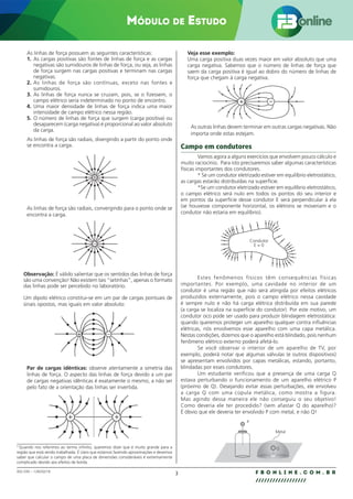3 F B O N L I N E . C O M . B R
//////////////////
002.030 – 128292/18
MÓDULO DE ESTUDO
As linhas de força possuem as seguintes características:
1. As cargas positivas são fontes de linhas de força e as cargas
negativas são sumidouros de linhas de força, ou seja, as linhas
de força surgem nas cargas positivas e terminam nas cargas
negativas.
2. As linhas de força são contínuas, exceto nas fontes e
sumidouros.
3. As linhas de força nunca se cruzam, pois, se o fizessem, o
campo elétrico seria indeterminado no ponto de encontro.
4. Uma maior densidade de linhas de força indica uma maior
intensidade de campo elétrico nessa região.
5. O número de linhas de força que surgem (carga positiva) ou
desaparecem (carga negativa) é proporcional ao valor absoluto
da carga.
As linhas de força são radiais, divergindo a partir do ponto onde
se encontra a carga.
+
As linhas de força são radiais, convergindo para o ponto onde se
encontra a carga.
_
Observação: É válido salientar que os sentidos das linhas de força
são uma convenção! Não existem tais “setinhas”, apenas o formato
das linhas pode ser percebido no laboratório.
Um dipolo elétrico constitui-se em um par de cargas pontuais de
sinais opostos, mas iguais em valor absoluto:
+ _
Par de cargas idênticas: observe atentamente a simetria das
linhas de força. O aspecto das linhas de força devido a um par
de cargas negativas idênticas é exatamente o mesmo, a não ser
pelo fato de a orientação das linhas ser invertida.
+ +
Veja esse exemplo:
Uma carga positiva duas vezes maior em valor absoluto que uma
carga negativa. Sabemos que o número de linhas de força que
saem da carga positiva é igual ao dobro do número de linhas de
força que chegam à carga negativa.
+ –
As outras linhas devem terminar em outras cargas negativas. Não
importa onde estas estejam.
Campo em condutores
Vamos agora a alguns exercícios que envolvem pouco cálculo e
muito raciocínio. Para isto precisaremos saber algumas características
físicas importantes dos condutores.
* Se um condutor eletrizado estiver em equilíbrio eletrostático,
as cargas estarão distribuídas na superfície.
*Se um condutor eletrizado estiver em equilíbrio eletrostático,
o campo elétrico será nulo em todos os pontos do seu interior e
em pontos da superfície desse condutor E será perpendicular à ela
(se houvesse componente horizontal, os elétrons se moveriam e o
condutor não estaria em equilíbrio).
E
Condutor
E = 0
Estes fenômenos físicos têm consequências físicas
importantes. Por exemplo, uma cavidade no interior de um
condutor é uma região que não será atingida por efeitos elétricos
produzidos externamente, pois o campo elétrico nessa cavidade
é sempre nulo e não há carga elétrica distribuída em sua parede
(a carga se localiza na superfície do condutor). Por este motivo, um
condutor oco pode ser usado para produzir blindagem eletrostática:
quando queremos proteger um aparelho qualquer contra influências
elétricas, nós envolvemos esse aparelho com uma capa metálica.
Nestas condições, dizemos que o aparelho está blindado, pois nenhum
fenômeno elétrico externo poderá afetá-lo.
Se você observar o interior de um aparelho de TV, por
exemplo, poderá notar que algumas válvulas (e outros dispositivos)
se apresentam envolvidos por capas metálicas, estando, portanto,
blindadas por esses condutores.
Um estudante verificou que a presença de uma carga Q
estava perturbando o funcionamento de um aparelho elétrico P
(próximo de Q). Desejando evitar essas perturbações, ele envolveu
a carga Q com uma cúpula metálica, como mostra a figura.
Mas agindo dessa maneira ele não conseguiu o seu objetivo!
Como deveria ele ter procedido? (sem afastar Q do aparelho)?
É óbvio que ele deveria ter envolvido P com metal, e não Q!
Metal
Q
P
____________________________
2
Quando nos referimos ao termo infinito, queremos dizer que é muito grande para a
região que está sendo trabalhada. É claro que estamos fazendo aproximações e devemos
saber que calcular o campo de uma placa de dimensões consideráveis é extremamente
complicado devido aos efeitos de borda.
 