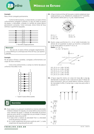 4
F B O N L I N E . C O M . B R
//////////////////
MÓDULO DE ESTUDO
002.030 – 128292/18
Exemplo:
Plano infinito carregado positivamente.
Conforme demonstramos, o campo devido a um plano infinito
uniformemente carregado é uniforme, ou seja, em todos os pontos
do espaço, a intensidade, a direção e o sentido do campo elétrico
permanecem constantes. Como conclusão, temos linhas de força
retilíneas e igualmente espaçadas.
+
+
+
+
+
+
+
+
 Plano infinito carregado positivamente.
Observação:
No caso de um plano infinito carregado negativamente,
a única diferença é a orientação das linhas de força, que aparece
invertida.
Exemplo:
Par de placas infinitas e paralelas, carregadas uniformemente com
cargas de sinais contrários.
Como vimos anteriormente, o campo no interior das placas é
uniforme e fora delas é nulo.
+ –
–
–
–
–
–
–
–
+
+
+
+
+
+
+
 “Capacitor” de placas infinitas e paralelas.
Exercícios
01. Duas cargas q1
e q2
possuem inicialmente as mesmas velocidades
(módulo e direção). Em seguida, um campo elétrico atuou durante
certo intervalo de tempo. A direção da velocidade da primeira
partícula variou de 60° e a magnitude caiu pra metade. A direção
da segunda carga variou de 90°.
A) A razão entre o módulo da velocidade final e a velocidade
inicial da partícula 2 será de?
B) Se a razão carga/massa da primeira partícula vale C, a razão
carga/massa da segunda partícula vale?
02. A figura mostra as linhas de força para o sistema isolado por duas
cargas pontuais, q1
e q2
. Medidos em unidades de 10–19
Coulombs,
dois possíveis valores para q1
e q2
são, respectivamente:
q1
q2
A) 2 e –1 B) 4 e –2
C) –32 e 8 D) 64 e –8
E) 96 e –24
03. Quatro cargas puntiformes Q = +2 µC estão localizadas nos
vértices de um quadrado no plano xy. Encontre a componente
Ez do campo elétrico no ponto P = (0, 0, a).
Dados: a = 10–2
m;
K = 9,0 · 109
Nm2
/C2
;
Z
y
x
+Q
(a,a,0)
+Q (a,–a,0)
p (0,0, a)
(–a,a,0) + Q
(- a, - a, 0)
+Q
A) Ez
(0, 0, a) = 1,80 x 108
N/C
B) Ez
(0, 0, a) = 5,39 x 108
N/C
C) Ez
(0, 0, a) = 3,11 x 108
N/C
D) Ez
(0, 0, a) = 1,39 x 108
N/C
E) Ez
(0, 0, a) = 2,40 x 108
N/C
04. A figura seguinte mostra um corpo de massa m e carga q,
abandonado na posição A sob a ação de seu peso P. Abaixo do
plano horizontal π, atua um campo elétrico uniforme, vertical e
de intensidade E=2P/q. O tempo que o corpo leva para voltar à
posição A é:
E
A
h
π
A)
32hm
p
B)
2
4
hm
p
C) 2pm
q
D)
hm
p
2
E)
8hm
p
 