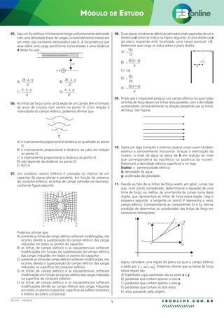 5 F B O N L I N E . C O M . B R
//////////////////
002.030 – 128292/18
MÓDULO DE ESTUDO
05. Seja um fio retilíneo infinitamente longo uniformemente eletrizado
com uma densidade linear de cargas λ(coulomb/metro) imerso em
um meio cuja constante eletrostática vale K. A força elétrica que
atua sobre uma carga puntiforme +q localizada a uma distância
d desse fio vale:
d
+ q +
+++++++++++++
A)
2K q
d
⋅ ⋅
λ
B)
2
2
K q
d
⋅ ⋅
λ
C)
K q
d
⋅ ⋅
λ
D)
K q
d
⋅ ⋅
λ
2
06. As linhas de força numa certa seção de um campo têm o formato
de arcos de círculos com centro no ponto O. Com relação à
intensidade do campo elétrico, podemos afirmar que
O
A) é inversamente proporcional à distância ao quadrado ao ponto
O.
B) é inversamente proporcional à distância ao cubo em relação
ao ponto O.
C) é inversamente proporcional à distância ao ponto O.
D) não depende da distância ao ponto O.
E) N.D.A.
07. Um condutor neutro esférico é colocado no interior de um
capacitor de placas planas e paralelas. Em função da presença
do condutor esférico, as linhas de campo sofrerão um rearranjo,
conforme figura seguinte.
–
–
–
–
–
–
–
–
–
–
–
–
–
–
–
–
–
–
–
+
+
+
+
+
+
+
+
+
+
+ +
+
+
+
+
+
+
+
Podemos afirmar que
A) somente as linhas de campo elétrico sofreram modificações, isto
ocorreu devido à superposição do campo elétrico das cargas
induzidas em todos os pontos do capacitor.
B) as linhas de campo elétrico e as equipotenciais sofreram
modificações em função da superposição do campo elétrico
das cargas induzidas em todos os pontos do capacitor.
C) somente as linhas de campo elétrico sofreram modificações, isto
ocorreu devido à superposição do campo elétrico das cargas
induzidas na superfície do condutor esférico.
D) as linhas de campo elétrico e as equipotenciais sofreram
modificações em função do campo elétrico das cargas induzidas
na superfície do condutor esférico.
E) as linhas de campo elétrico e as equipotenciais sofreram
modificações devido ao campo elétrico das cargas induzidas
em todos os pontos (capacitor, superfície da esfera condutora
e interior da esfera condutora).
08. Duas placas condutoras idênticas aterradas estão separadas de uma
distância d como se indica na figura seguinte. A uma distância a
da placa esquerda está localizada uma carga pontual +Q.
Determine que carga se induz sobre a placa direita.
A) −
Qa
d
B) −
−
( )
Q d a
d
C) −Q
D) −
Qa
d
2
E) −
+
( )
Q d a
d
09. Prove que é impossível produzir um campo elétrico no qual todas
as linhas de força devem ser linhas retas paralelas, com a densidade
aumentando constantemente na direção perpendicular às linhas
de força. (ver figura).
10. Sobre um lago tranquilo e extenso situa-se uma nuvem também
extensa e sensivelmente horizontal. Graças à eletrização da
nuvem, o nível da água se eleva de h em relação ao nível
que corresponderia ao equilíbrio na ausência da nuvem.
Determine a densidade elétrica superficial σ no lago.
Dados: ∈: permissividade elétrica.
d: densidade da água.
g: aceleração da gravidade.
11. Devido ao fato de as linhas de força serem, em geral, curvas tais
que, num ponto considerado, determina-se a equação de uma
linha de força, ou melhor, de uma família de curvas numa dada
região, que representará as linhas de força nessa região. Veja o
esquema seguinte: a tangente no ponto P representa o vetor
campo elétrico. Conhecendo-se as componentes Ex e Ey, tem-se
condição de determinar as coordenadas das linhas de força em
cartesianas retangulares.
y
x
Ey
Ex
®
E
P
Agora considere uma região do plano na qual o campo elétrico
é dado por E axi ayj
= +
 . Podemos afirmar que as linhas de força
nessa região são
A) hipérboles cujas assíntotas são os eixos x e y.
B) parábolas que cortam apenas o eixo x.
C) parábolas que cortam apenas o eixo y.
D) parábolas que cortam os dois eixos.
E) retas passando pela origem.
d
a
+Q
 