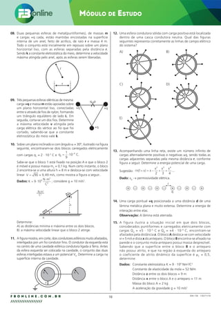 10
F B O N L I N E . C O M . B R
//////////////////
Módulo de Estudo
004.158 - 130271/18
08. Duas pequenas esferas de metal(puntiformes), de massas m
e cargas +q cada, estão mantidas encostadas na superfície
interna de um anel, feito de acrílico, de raio r e massa 4 m.
Todo o conjunto está inicialmente em repouso sobre um plano
horizontal liso, com as esferas separadas pela distância r.
Sendo k a constante eletrostática do meio, determine a velocidade
máxima atingida pelo anel, após as esferas serem liberadas.
r
r
09. Três pequenas esferas idênticas de mesma
+q
+q
+q
carga +q e massa m estão apoiadas sobre
um plano horizontal liso, conectadas
entre si através de fios de nylon, formando
um triângulo equilátero de lado L. Em
seguida, corta-se um dos fios. Determine
a máxima velocidade v atingida pela
carga elétrica do vértice ao fio que foi
cortado, sabendo-se que a constante
eletrostática do meio vale k.
10. Sobre um plano inclinado e com ângulo α = 30º, ilustrado na figura
seguinte, encontraram-se dois blocos carregados eletricamente
com cargas q1
= 2 · 10–3
C e q C
2
4
1
9
10
= ⋅ −
.
Sabe-se que o bloco 1 está fixado na posição A e que o bloco 2
é móvel e possui massa m2
= 0,1 kg. Num certo instante, o bloco
2 encontra-se a uma altura h = 8 m e desloca-se com velocidade
linear V = ≈
90 9 49
, m/s, como mostra a figura a seguir..
Dados: K
N m
C
= ⋅
⋅
9 109
2
2
; considere g = 10 m/s2
.
A
α
xx
xx
B
h
N.m2
C2
Determine:
A) as distâncias mínima e máxima entre os dois blocos.
B) a máxima velocidade linear que o bloco 2 atinge.
11. A figura mostra, em corte, dois condutores esféricos muito afastados,
interligados por um fio condutor fino. O condutor da esquerda está
no centro de uma cavidade esférica condutora ligada à Terra. Antes
da esfera esquerda ser colocada na cavidade, o conjunto das duas
esferas interligadas estava a um potencial V0
. Determine a carga na
superfície interna da cavidade.
e
R R
12. Uma esfera condutora sólida com carga positiva está localizada
dentro de uma casca condutora neutra. Qual das figuras
seguintes representa corretamente as linhas de campo elétrico
do sistema?
A) B)
C) D)
E)
+
+
+
+
+
13. Acompanhando uma linha reta, existe um número infinito de
cargas alternadamente positivas e negativas ±q, sendo todas as
cargas adjacentes separadas pela mesma distância r, conforme
figura a seguir. Determine a energia potencial de uma carga.
Sugestão: n x x
x x x
( ) ...
1
2 3 4
2 3 4
+ = − + +
Dado: ε0
→ permissividade elétrica.
q
r
+ + + + + +
14. Uma carga pontual +q posicionada a uma distância d de uma
lâmina metálica plana e muito extensa. Determine a energia de
interação entre elas.
Observação: A lâmina está aterrada.
15. A figura ilustra a situação inicial em que dois blocos,
considerados puntiformes e carregados eletricamente com
cargas QA
= +5 · 10–5
C e QB
= +4 · 10–4
C, encontram-se
afastados pela distância z. O bloco A desloca-se com velocidade
vi = 5 m/s e dista x do anteparo. O bloco B encontra-se afixado na
parede e o conjunto mola-anteparo possui massa desprezível.
Sabendo que a superfície entre o bloco B e o anteparo
não possui atrito, e que na região à esquerda do anteparo
o coeficiente de atrito dinâmico da superfície é µC
= 0,5,
determine:
Dados: Constante eletrostática K = 9 · 109
Nm2
/C2
Constante de elasticidade da mola = 52 N/m
Distância z entre os dois blocos = 9 m
Distância x entre o bloco A e o anteparo = 11 m
Massa do bloco A = 2 kg
A aceleração da gravidade g = 10 m/s2
 