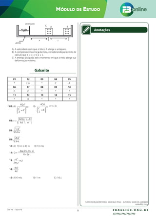 11 F B O N L I N E . C O M . B R
//////////////////
004.158 - 130271/18
Módulo de Estudo
x
atrito
anteparo
VI A
+++
+++
+++
+++
+++
+++
B
z
A) A velocidade com que o bloco A atinge o anteparo.
B) A compressão máxima y da mola, considerando para efeito de
cálculo que z + x + y ≅ z + x.
C) A energia dissipada até o momento em que a mola atinge sua
deformação máxima.
Gabarito
01 02 03 04 05
* 2 m * C A
06 07 08 09 10
C C * * *
11 12 13 14 15
* B * * *
* 01: A)
4
2
3
2
2
3 2
Qd
L
d
+






/ B)
4
2
0
2
2
1 2
Qd
L
d
e
+






=
/
τ
03: v
kQq
Rd
d R
m
=
−






2
08:
k q
mr
0
2
12
09:
2
3
2
kq
mL
10: A) 10 m e 40 m B) 10 m/s
11: Q
RV
R e
=
− +
+
8
2
0 0
πε (R e)
13: −q
r
n
2
0
2
2
πε

14:
−Kq
d
2
4
15: A) 6 m/s B) 1 m C) 10 J.
Anotações
SUPERVISOR(A)/DIRETOR(A): MARCELO PENA – AUTOR(A): MARCOS HAROLDO
naldo/REV.: Lícia
 