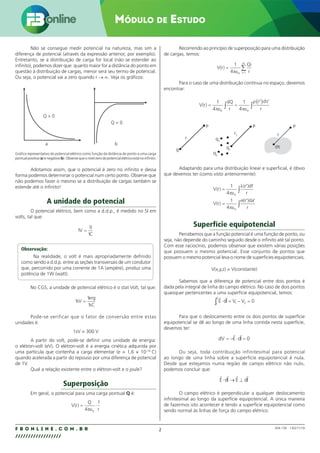 2
F B O N L I N E . C O M . B R
//////////////////
Módulo de Estudo
004.158 - 130271/18
Não se consegue medir potencial na natureza, mas sim a
diferença de potencial (através da expressão anterior, por exemplo).
Entretanto, se a distribuição de carga for local (não se estender ao
infinito), podemos dizer que: quanto maior for a distância do ponto em
questão à distribuição de cargas, menor será seu termo de potencial.
Ou seja, o potencial vai a zero quando r → ∞. Veja os gráficos:
a b
Q  0
Q  0
Gráfico representativo do potencial elétrico como função da distância do ponto a uma carga
pontualpositiva(a)enegativa(b).Observequeonívelzerodopotencialelétricoestánoinfinito.
Adotamos assim, que o potencial é zero no infinito e dessa
forma podemos determinar o potencial num certo ponto. Observe que
não podemos fazer o mesmo se a distribuição de cargas também se
estende até o infinito!
A unidade do potencial
O potencial elétrico, bem como a d.d.p., é medido no SI em
volts, tal que:
1
1
1
V
J
C
=
Observação:
Na realidade, o volt é mais apropriadamente definido
como sendo a d.d.p. entre as seções transversais de um condutor
que, percorrido por uma corrente de 1A (ampère), produz uma
potência de 1W (watt).
No CGS, a unidade de potencial elétrico é o stat Volt, tal que:
1
1
1
sV
erg
sC
=
Pode-se verificar que o fator de conversão entre estas
unidades é:
1sV = 300 V
A partir do volt, pode-se definir uma unidade de energia:
o elétron-volt (eV). O elétron-volt é a energia cinética adquirida por
uma partícula que contenha a carga elementar (e = 1,6 × 10–19
C)
quando acelerada a partir do repouso por uma diferença de potencial
de 1V.
Qual a relação existente entre o elétron-volt e o joule?
Superposição
Em geral, o potencial para uma carga pontual Q é:
V r
Q
r
( ) = ⋅
4
1
0
πε
Recorrendo ao princípio de superposição para uma distribuição
de cargas, temos:
V r
Qi
r
i
N
( ) =
=
∑
1
4 0 1
πε
Para o caso de uma distribuição contínua no espaço, devemos
encontrar:
V r
dQ
r
r d
r
( ) = =
( )
∫
∫
1
4
1
4
0 0
πε πε
ρ τ
′ ′
q
q1
r1
q1
q2
r
r
P P P
dτ
Adaptando para uma distribuição linear e superficial, é óbvio
que devemos ter (como visto anteriormente):
V r
r dl
r
V r
r da
r
( )
( )
( )
( )
=
=
∫
∫
1
4
1
4
0
0
πε
λ
πε
σ
′ ′
′ ′
Superfície equipotencial
Percebemos que a função potencial é uma função de ponto, ou
seja, não depende do caminho seguido desde o infinito até tal ponto.
Com esse raciocínio, podemos observar que existem várias posições
que possuem o mesmo potencial. Esse conjunto de pontos que
possuem o mesmo potencial leva o nome de superfícies equipotenciais.
V(x,y,z) = V(constante)
Sabemos que a diferença de potencial entre dois pontos é
dada pela integral de linha do campo elétrico. No caso de dois pontos
quaisquer pertencentes a uma superfície equipotencial, temos:
E dl V V
 
⋅ = − =
∫1
2
1 2 0
Para que o deslocamento entre os dois pontos de superfície
equipotencial se dê ao longo de uma linha contida nesta superfície,
devemos ter:
dV E dl
= − ⋅ =
 
0
Ou seja, toda contribuição infinitesimal para potencial
ao longo de uma linha sobre a superfície equipotencial é nula.
Desde que estejamos numa região de campo elétrico não nulo,
podemos concluir que:
E dl E dl
   
⋅ → ⊥
O campo elétrico é perpendicular a qualquer deslocamento
infinitesimal ao longo da superfície equipotencial. A única maneira
de fazermos isto acontecer é tendo a superfície equipotencial como
sendo normal às linhas de força do campo elétrico.
 
